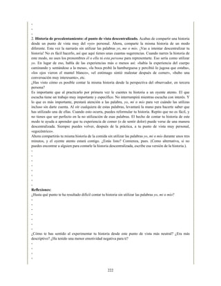 -
-
-
2. Historia de precalentamiento: el punto de vista descentralizado. Acabas de compartir una historia
desde un punto de vista muy del «yo» personal. Ahora, comparte la misma historia de un modo
diferente. Esta vez la narrarás sin utilizar las palabras yo, me o mío. ¡Vas a intentar descentralizar tu
historia! No es fácil hacerlo, así que aquí tienes unas cuantas sugerencias. Cuando narres la historia de
este modo, no uses los pronombres él o ella ni esta persona para representarte. Eso sería como utilizar
yo. En lugar de eso, habla de las experiencias más o menos así: «había la experiencia del cuerpo
caminando y sentándose a la mesa», «la boca probó la hamburguesa y percibió lo jugosa que estaba»,
«los ojos vieron el mantel blanco», «el estómago sintió malestar después de comer», «hubo una
conversación muy interesante», etc.
¿Has visto cómo es posible contar la misma historia desde la perspectiva del observador, en tercera
persona?
Es importante que al practicarlo por primera vez le cuentes tu historia a un oyente atento. El que
escucha tiene un trabajo muy importante y específico. No interrumpirá mientras escucha con interés. Y
lo que es más importante, prestará atención a las palabra, yo, mi o mío para ver cuándo las utilizas
incluso sin darte cuenta. Al oír cualquiera de estas palabras, levantará la mano para hacerte saber que
has utilizado una de ellas. Cuando esto ocurra, puedes reformular tu historia. Repito que no es fácil, y
no tienes que ser perfecto en la no utilización de esas palabras. El hecho de contar tu historia de este
modo te ayuda a aprender que tu experiencia de comer (o de sentir dolor) puede verse de una manera
descentralizada. Siempre puedes volver, después de la práctica, a tu punto de vista muy personal,
«egocéntrico».
Ahora compartirás tu misma historia de la comida sin utilizar las palabras yo, mi o mío durante unos tres
minutos, y el oyente atento estará contigo. ¿Estás listo? Comienza, pues. (Como alternativa, si no
puedes encontrar a alguien para contarle la historia descentralizada, escribe esa versión de la historia.).
-
-
-
-
-
-
-
-
Reflexiones:
¿Hasta qué punto te ha resultado difícil contar tu historia sin utilizar las palabras yo, mi o mío?
-
-
-
-
-
-
-
¿Cómo te has sentido al experimentar tu historia desde este punto de vista más neutral? ¿Era más
descriptivo? ¿Ha tenido una menor emotividad negativa para ti?
-
-
-
-
222
 