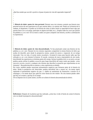 -
¿Qué has notado que sea útil o positivo al pasar al punto de vista del espectador imparcial?
-
-
-
-
-
3. Historia de dolor: punto de vista personal. Durante unos tres minutos contarás una historia muy
personal acerca de una experiencia en la que sentiste dolor o te sentiste mal. Puede ser la historia de tu
mañana, al despertarte. O podría ser la historia de cómo el dolor limitó tu capacidad de hacer algo que
querías hacer (ver a un amigo, participar en alguna actividad, etc.). ¡Emplea todas las veces que quieras
las palabras yo, mi o mío! (Si no tienes a nadie con quien compartir esta historia, escribe a continuación
tu experiencia).
-
-
-
-
-
-
4. Historia de dolor: punto de vista descentralizado. Ya has practicado contar una historia sin las
palabras yo, mi o mío. Durante los tres minutos siguientes compartirás la misma historia de dolor que
acabas de describir, pero desde la perspectiva neutra, carente de juicios e imparcial, de un testigo
interesado. Una vez más, el oyente atento escuchará y levantará la mano para hacerte saber que has
utilizado yo, mi o mío durante la historia. Si sucede, comienza de nuevo expresándolo de otro modo,
describiendo las experiencias en distintas partes del cuerpo. Incluso la palabra dolor es un juicio, así que
podrías quizás utilizar la palabra sensación para luego describirla del mejor modo que puedas –como
opresión, presión, tensión o cualquier otro término que describa la sensación que experimentas en ese
momento–. Recuerda describir tu entorno y otras experiencias en detalle.
Por cierto, también puedes mencionar pensamientos negativos que formaron parte de la historia de
dolor. Desde la perspectiva del observador, podrías describirlo más o menos así: «la mente siguió
repitiendo el pensamiento negativo de que...», «había un sentimiento de frustración o tensión en el
estómago» o «la mente decía que ojalá las cosas fueran de otro modo». De esta manera puedes saber
qué hay en la mente y qué hay en el cuerpo.
(Si no dispones de un oyente atento, escribe en tu diario la historia descentralizada de dolor).
-
-
-
-
-
-
-
Reflexiones: Después de la práctica que has realizado, ¿cómo has vivido el hecho de contar la historia
otra vez desde la perspectiva descentralizada?
-
-
-
-
-
-
223
 
