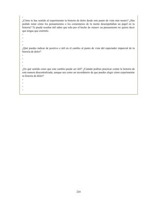 -
¿Cómo te has sentido al experimentar tu historia de dolor desde este punto de vista más neutro? ¿Has
podido notar cómo los pensamientos o los comentarios de la mente desempeñaban un papel en tu
historia? Te puede resultar útil saber que solo por el hecho de «tener» un pensamiento no quiere decir
que tengas que creértelo.
-
-
-
-
¿Qué puedes indicar de positivo o útil en el cambio al punto de vista del espectador imparcial de tu
historia de dolor?
-
-
-
-
¿En qué sentido crees que este cambio puede ser útil? ¿Cuándo podrías practicar contar la historia de
esta manera descentralizada, aunque sea como un recordatorio de que puedes elegir cómo experimentar
tu historia de dolor?
-
-
-
-
224
 