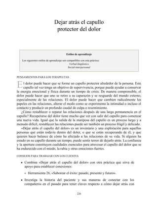 E
Dejar atrás el capullo
protector del dolor
Estilos de aprendizaje
Los siguientes estilos de aprendizaje son compatibles con esta práctica:
Verbal-lingüístico
Social-interpersonal
PENSAMIENTOS PARA LOS TERAPEUTAS
l dolor puede hacer que se forme un capullo protector alrededor de la persona. Este
capullo tal vez tenga un objetivo de supervivencia, porque puede ayudar a conservar
la energía emocional y física durante un tiempo de crisis. De manera comprensible, el
dolor puede hacer que uno se retire a su caparazón y se resguarde del mundo externo,
especialmente de las relaciones. El dolor puede hacer que cambien radicalmente los
papeles en las relaciones, alterar el modo como se experimenta la intimidad o incluso el
contacto y producir un profundo caudal de culpa o resentimiento.
¿Cómo restablecer o reparar las relaciones después de una larga permanencia en el
capullo? Recuperarse del dolor tiene mucho que ver con salir del capullo para comenzar
una nueva vida. Igual que la salida de la mariposa del capullo es un proceso largo y a
menudo difícil, restablecer las relaciones puede ser también un proceso frágil y delicado.
«Dejar atrás el capullo del dolor» es un inventario y una exploración para aquellas
personas que están todavía dentro del dolor, o que se están recuperando de él, y que
quieren hacer balance de cómo ha afectado a las relaciones de su vida. Si alguien ha
estado en su capullo durante un tiempo, puede sentir terror de dejarlo atrás. La confianza
y la apertura constituyen cualidades esenciales para atravesar el capullo del dolor que se
ha endurecido con el miedo, la rabia y otras emociones fuertes.
CONSEJOS PARA TRABAJAR CON LOS CLIENTES
Combina «Dejar atrás el capullo del dolor» con otra práctica que sirva de
apoyo para establecer conexiones:
Herramienta 26, «Saborear el éxito: pasado, presente y futuro».
Investiga la historia del paciente y sus maneras de conectar con los
compañeros en el pasado para tener claves respecto a cómo dejar atrás con
226
 