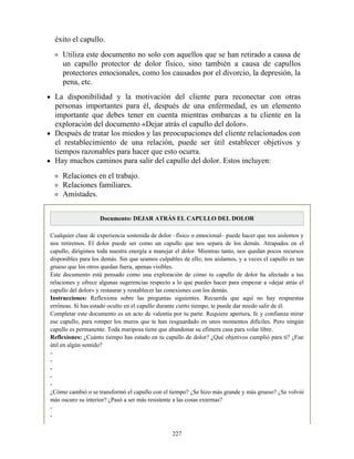 éxito el capullo.
Utiliza este documento no solo con aquellos que se han retirado a causa de
un capullo protector de dolor físico, sino también a causa de capullos
protectores emocionales, como los causados por el divorcio, la depresión, la
pena, etc.
La disponibilidad y la motivación del cliente para reconectar con otras
personas importantes para él, después de una enfermedad, es un elemento
importante que debes tener en cuenta mientras embarcas a tu cliente en la
exploración del documento «Dejar atrás el capullo del dolor».
Después de tratar los miedos y las preocupaciones del cliente relacionados con
el restablecimiento de una relación, puede ser útil establecer objetivos y
tiempos razonables para hacer que esto ocurra.
Hay muchos caminos para salir del capullo del dolor. Estos incluyen:
Relaciones en el trabajo.
Relaciones familiares.
Amistades.
Documento: DEJAR ATRÁS EL CAPULLO DEL DOLOR
Cualquier clase de experiencia sostenida de dolor –físico o emocional– puede hacer que nos aislemos y
nos retiremos. El dolor puede ser como un capullo que nos separa de los demás. Atrapados en el
capullo, dirigimos toda nuestra energía a manejar el dolor. Mientras tanto, nos quedan pocos recursos
disponibles para los demás. Sin que seamos culpables de ello, nos aislamos, y a veces el capullo es tan
grueso que los otros quedan fuera, apenas visibles.
Este documento está pensado como una exploración de cómo tu capullo de dolor ha afectado a tus
relaciones y ofrece algunas sugerencias respecto a lo que puedes hacer para empezar a «dejar atrás el
capullo del dolor» y restaurar y restablecer las conexiones con los demás.
Instrucciones: Reflexiona sobre las preguntas siguientes. Recuerda que aquí no hay respuestas
erróneas. Si has estado oculto en el capullo durante cierto tiempo, te puede dar miedo salir de él.
Completar este documento es un acto de valentía por tu parte. Requiere apertura, fe y confianza mirar
ese capullo, para romper los muros que te han resguardado en unos momentos difíciles. Pero ningún
capullo es permanente. Toda mariposa tiene que abandonar su efímera casa para volar libre.
Reflexiones: ¿Cuánto tiempo has estado en tu capullo de dolor? ¿Qué objetivos cumplió para ti? ¿Fue
útil en algún sentido?
-
-
-
-
-
¿Cómo cambió o se transformó el capullo con el tiempo? ¿Se hizo más grande y más grueso? ¿Se volvió
más oscuro su interior? ¿Pasó a ser más resistente a las cosas externas?
-
-
227
 
