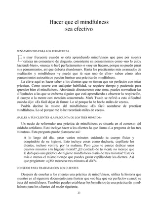 E
Hacer que el mindfulness
sea efectivo
PENSAMIENTOS PARA LOS TERAPEUTAS
s muy frecuente cuando se está aprendiendo mindfulness que pase por nuestra
cabeza un comentario de disgusto, consistente en pensamientos como «no lo estoy
haciendo bien», «nunca lo haré perfectamente» o «soy un fracaso, porque no puedo parar
mis pensamientos, así que debería abandonar». Hasta los practicantes más avanzados de
meditación y mindfulness –y puede que tú seas uno de ellos– saben cómo tales
pensamientos autocríticos pueden frustrar una práctica de mindfulness.
La clave aquí es hacer saber a los clientes que no tienen que ser perfectos con estas
prácticas. Como ocurre con cualquier habilidad, se requiere tiempo y paciencia para
aprender bien el mindfulness. Abordando directamente este tema, puedes normalizar las
dificultades a las que se enfrenta alguien que está aprendiendo a observar la respiración,
el cuerpo o la mente con atención concentrada. Mark Twain se refirió a esta dificultad
cuando dijo: «Es fácil dejar de fumar. Lo sé porque lo he hecho miles de veces».
Podría decirse lo mismo del mindfulness: «Es fácil acordarse de practicar
mindfulness. Lo sé porque me lo he recordado miles de veces».
HAZLES A TUS CLIENTES «LA PREGUNTA DE LOS TRES MINUTOS»
Un modo de reformular una práctica de mindfulness es situarla en el contexto del
cuidado cotidiano. Esto incluye hacer a los clientes lo que llamo «La pregunta de los tres
minutos». Esta pregunta puede plantearse así:
A lo largo del día, pasas varios minutos cuidando tu cuerpo físico y
ocupándote de su higiene. Esto incluye cosas como ducharte, cepillarte los
dientes, incluso vestirte por la mañana. Pero ¿qué te parece dedicar unos
cuantos minutos a tu higiene mental? ¿El cuidado de tu mente no merece que
le dediques una práctica de higiene mindfulness diaria de tres minutos? Este es
más o menos el mismo tiempo que puedes gastar cepillándote los dientes. Así
que pregúntate: «¿Me merezco tres minutos al día?».
CONSEJOS PARA TRABAJAR CON LOS CLIENTES
Después de enseñar a los clientes una práctica de mindfulness, utiliza la historia que
muestro en el siguiente documento para ilustrar que «no hay que ser perfecto» cuando se
trata del mindfulness. También puedes establecer los beneficios de una práctica de mind-
fulness para los clientes del modo siguiente:
23
 