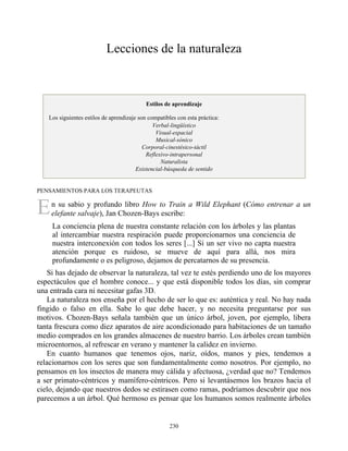 E
Lecciones de la naturaleza
Estilos de aprendizaje
Los siguientes estilos de aprendizaje son compatibles con esta práctica:
Verbal-lingüístico
Visual-espacial
Musical-sónico
Corporal-cinestésico-táctil
Reflexivo-intrapersonal
Naturalista
Existencial-búsqueda de sentido
PENSAMIENTOS PARA LOS TERAPEUTAS
n su sabio y profundo libro How to Train a Wild Elephant (Cómo entrenar a un
elefante salvaje), Jan Chozen-Bays escribe:
La conciencia plena de nuestra constante relación con los árboles y las plantas
al intercambiar nuestra respiración puede proporcionarnos una conciencia de
nuestra interconexión con todos los seres [...] Si un ser vivo no capta nuestra
atención porque es ruidoso, se mueve de aquí para allá, nos mira
profundamente o es peligroso, dejamos de percatarnos de su presencia.
Si has dejado de observar la naturaleza, tal vez te estés perdiendo uno de los mayores
espectáculos que el hombre conoce... y que está disponible todos los días, sin comprar
una entrada cara ni necesitar gafas 3D.
La naturaleza nos enseña por el hecho de ser lo que es: auténtica y real. No hay nada
fingido o falso en ella. Sabe lo que debe hacer, y no necesita preguntarse por sus
motivos. Chozen-Bays señala también que un único árbol, joven, por ejemplo, libera
tanta frescura como diez aparatos de aire acondicionado para habitaciones de un tamaño
medio comprados en los grandes almacenes de nuestro barrio. Los árboles crean también
microentornos, al refrescar en verano y mantener la calidez en invierno.
En cuanto humanos que tenemos ojos, nariz, oídos, manos y pies, tendemos a
relacionarnos con los seres que son fundamentalmente como nosotros. Por ejemplo, no
pensamos en los insectos de manera muy cálida y afectuosa, ¿verdad que no? Tendemos
a ser primato-céntricos y mamífero-céntricos. Pero si levantásemos los brazos hacia el
cielo, dejando que nuestros dedos se estirasen como ramas, podríamos descubrir que nos
parecemos a un árbol. Qué hermoso es pensar que los humanos somos realmente árboles
230
 