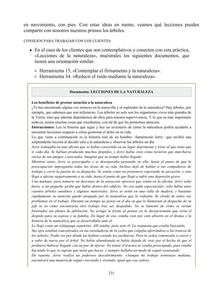 en movimiento, con pies. Con estas ideas en mente, veamos qué lecciones pueden
compartir con nosotros nuestros primos los árboles.
CONSEJOS PARA TRABAJAR CON LOS CLIENTES
En el caso de los clientes que son contemplativos y conecten con esta práctica,
«Lecciones de la naturaleza», muéstrales los siguientes documentos, que
tienen una orientación similar:
Herramienta 15, «Contemplar el firmamento y la naturaleza».
Herramienta 34. «Reducir el ruido mediante la naturaleza».
Documento: LECCIONES DE LA NATURALEZA
Los beneficios de prestar atención a la naturaleza
¿Te has encontrado alguna vez inmerso en la maravilla y el esplendor de la naturaleza? Hay árboles, por
ejemplo, que sabemos que son milenarios. Los árboles no solo son los organismos vivos más grandes de
la Tierra, sino que además dependemos de ellos para nuestra supervivencia. Y lo que es más importante
todavía, tienen muchas cosas que enseñarnos, con tal de que les prestemos atención.
Instrucciones: Lee la historia que sigue y haz un inventario de cómo la naturaleza podría ayudarte a
encontrar lecciones respecto a cómo gestionar el dolor en tu vida.
Lo que viene a continuación es la historia real de un hombre –llamémoslo Jerry– que recibió una
sorprendente lección al decidir salir a la naturaleza y observar los árboles un día:
Jerry trabajaba en una oficina que se había convertido en un lugar deprimente y triste al que tenía que
ir cada día. Se habían producido muchos despidos, y Jerry había visto cómo tuvieron que marcharse
varios de sus amigos y asociados. Imaginó que su tiempo había llegado.
Mientras tanto, Jerry se preocupaba y se desesperaba pensando en ello, hasta el punto de que la
preocupación impregnaba todas las áreas de su vida. Incluso dejó de hablar a sus compañeros de
trabajo y cerró la puerta de su despacho. Se sentía como un prisionero esperando la ejecución, y esto
llegó a afectar negativamente a su vida, hasta el punto de que llegó a sufrir una depresión grave.
Una mañana, para tomarse un descanso de la sensación opresiva que sentía en la oficina, Jerry salió
fuera, a un pequeño jardín que había dentro del edificio. No era nada espectacular; solo había unos
cuantos árboles anodinos y algunos matorrales. Jerry se sentó en una valla de madera, y bastante
rápidamente su atención quedó atrapada por la naturaleza que lo rodeaba. Se olvidó de todos sus
problemas en el trabajo. Durante un tiempo no pensó en el día en que lo llamarían al despacho de su
jefe ni en cómo encontraría otro trabajo tras ser despedido. No se lamentó de cómo se verían
frustrados sus planes de jubilación. No arrugó la frente al pensar en lo decepcionante que sería el
despido para su esposa y su familia. En lugar de eso, estaba cien por cien absorto en el drama y la
historia de la naturaleza que se desarrollaba ante él.
Le llegó como un relámpago repentino. Allí estaba, justo ante él. La respuesta que estaba buscando.
Sus ojos estaban concentrados en las enredaderas de la yedra que colgaba aferrándose a los troncos de
los árboles. Podía ver por dónde las habían cortado los jardineros. Pero la yedra comenzaba a crecer y
a subir de nuevo por el árbol. No había abandonado ni había dejado de vivir por el hecho de que el
jardinero hubiese llegado con un par de tijeras. No temía el fracaso ni estaba preocupada, pues estaba
haciendo lo que se supone que tenía que hacer, y siempre hallaba un modo de seguir avanzando.
De repente, Jerry realizó un poderoso descubrimiento: «Aunque mi trabajo terminase mañana,
encontraré una manera de seguir creciendo y viviendo, igual que esa yedra».
231
 