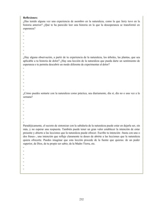 Reflexiones:
¿Has tenido alguna vez una experiencia de asombro en la naturaleza, como la que Jerry tuvo en la
historia anterior? ¿Qué te ha parecido leer una historia en la que la desesperanza se transformó en
esperanza?
-
-
-
-
-
-
-
¿Hay alguna observación, a partir de tu experiencia de la naturaleza, los árboles, las plantas, que sea
aplicable a tu historia de dolor? ¿Hay una lección de la naturaleza que pueda darte un sentimiento de
esperanza o te permita descubrir un modo diferente de experimentar el dolor?
-
-
-
-
-
-
-
¿Cómo puedes sentarte con la naturaleza como práctica, sea diariamente, día sí, día no o una vez a la
semana?
-
-
-
-
-
-
-
Paradójicamente, el secreto de sintonizar con la sabiduría de la naturaleza puede estar en dejarla ser, sin
más, y no esperar una respuesta. También puede tener un gran valor establecer la intención de estar
presente y abierto a las lecciones que la naturaleza puede ofrecer. Escribe tu intención –basta con una o
dos frases–, una intención que refleje claramente tu deseo de abrirte a las lecciones que la naturaleza
quiera ofrecerte. Puedes imaginar que esta lección procede de la fuente que quieras: de un poder
superior, de Dios, de tu propio ser sabio, de la Madre Tierra, etc.
-
-
-
-
-
-
-
232
 