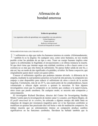 E
Afirmación de
bondad amorosa
Estilos de aprendizaje
Los siguientes estilos de aprendizaje son compatibles con esta práctica:
Verbal-lingüístico
Visual-espacial
Reflexivo-intrapersonal
Existencial-búsqueda de sentido
PENSAMIENTOS PARA LOS TERAPEUTAS
l sufrimiento es algo que todos los humanos tenemos en común. (Afortunadamente,
también lo es la alegría). En cualquier caso, como seres humanos, no nos resulta
posible evitar las pérdidas de un tipo u otro. Tener un cuerpo humano implica estar
sujeto a la enfermedad, la fragilidad, el envejecimiento y en última instancia la muerte.
Ni que decir tiene que intentar negar esta realidad, resistirse a ella o hacer como si no
existiera no es más que otra forma de sufrimiento. No parece haber salida de este lío, y
aún así, hay un modo de dar significado a la pérdida y al dolor. Se llama compasión, que
originalmente quiere decir «estar con quien sufre».
Conocer el sufrimiento significa que podemos intentar aliviarlo. A diferencia de la
empatía, mediante la cual podemos ponernos en la piel de otra persona, la compasión nos
empuja a estar disponibles para reducir el sufrimiento de otros a través de la acción
inegoísta. Ciertamente, más de un 25 %, una cuarta parte de los estadounidenses, hacen
voluntariado u ofrecen algún servicio a quienes lo necesitan. Si bien algunos
investigadores creen que la compasión es un instinto que conduce a la supervivencia,
otros creen que puede enseñarse. De cualquier modo, se necesita más compasión y
autocompasión.
El investigador Richard Davidson, director del Center for Investigating Healthy
Minds (‘centro para la investigación de mentes sanas’) y coautor, con Sharon Begley, de
El perfil emocional de tu cerebro, ha colocado a algunos monjes del dalái lama en
máquinas de imagen por resonancia magnética para ver si las funciones cerebrales se
modifican en quienes han practicado diez mil horas o más de meditación compasiva. Su
trabajo muestra que un entrenamiento intenso en compasión produce cambios
significativos en las funciones cerebrales. Davidson ha hallado también que la
234
 