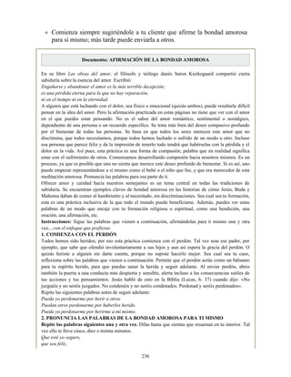 Comienza siempre sugiriéndole a tu cliente que afirme la bondad amorosa
para sí mismo; más tarde puede enviarla a otros.
Documento: AFIRMACIÓN DE LA BONDAD AMOROSA
En su libro Las obras del amor, el filósofo y teólogo danés Søren Kierkegaard compartió cierta
sabiduría sobre la esencia del amor. Escribió:
Engañarse y abandonar el amor es la más terrible decepción;
es una pérdida eterna para la que no hay reparación,
ni en el tiempo ni en la eternidad.
A alguien que está luchando con el dolor, sea físico o emocional (quizás ambos), puede resultarle difícil
pensar en la idea del amor. Pero la afirmación practicada en estas páginas no tiene que ver con el amor
en el que puedes estar pensando. No es el sabor del amor romántico, sentimental o nostálgico,
dependiente de una persona o un recuerdo específico. Se trata más bien del deseo compasivo profundo
por el bienestar de todas las personas. Se basa en que todos los seres merecen este amor que no
discrimina, que todos necesitamos, porque todos hemos luchado o sufrido de un modo u otro. Incluso
esa persona que parece feliz y da la impresión de tenerlo todo tendrá que habérselas con la pérdida y el
dolor en la vida. Así pues, esta práctica es una forma de compasión, palabra que en realidad significa
estar con el sufrimiento de otros. Comenzamos desarrollando compasión hacia nosotros mismos. Es un
proceso, ya que es posible que uno no sienta que merece este deseo profundo de bienestar. Si es así, uno
puede empezar representándose a sí mismo como el bebé o el niño que fue, y que era merecedor de esta
meditación amorosa. Pronuncia las palabras para esa parte de ti.
Ofrecer amor y caridad hacia nuestros semejantes es un tema central en todas las tradiciones de
sabiduría. Se encuentran ejemplos claves de bondad amorosa en las historias de cómo Jesús, Buda y
Mahoma daban de comer al hambriento y al necesitado, sin discriminaciones. Sea cual sea tu formación,
esta es una práctica inclusiva de la que todo el mundo puede beneficiarse. Además, puedes ver estas
palabras de un modo que encaje con tu formación religiosa o espiritual, como una bendición, una
oración, una afirmación, etc.
Instrucciones: Sigue las palabras que vienen a continuación, afirmándolas para ti mismo una y otra
vez... con el enfoque que prefieras.
1. COMIENZA CON EL PERDÓN
Todos hemos sido heridos; por eso esta práctica comienza con el perdón. Tal vez seas ese padre, por
ejemplo, que sabe que ofendió involuntariamente a sus hijos y aun así espera la gracia del perdón. O
quizás heriste a alguien sin darte cuenta, porque no supiste hacerlo mejor. Sea cual sea tu caso,
reflexiona sobre las palabras que vienen a continuación. Permite que el perdón actúe como un bálsamo
para tu espíritu herido, para que puedas sanar la herida y seguir adelante. Al enviar perdón, abres
también la puerta a una conducta más despierta y sensible, alerta incluso a las consecuencias sutiles de
tus acciones y tus pensamientos. Jesús habló de esto en la Biblia (Lucas, 6: 37) cuando dijo: «No
juzguéis y no seréis juzgados. No condenéis y no seréis condenados. Perdonad y seréis perdonados».
Repite las siguientes palabras antes de seguir adelante:
Pueda yo perdonarme por herir a otros.
Puedan otros perdonarme por haberlos herido.
Pueda yo perdonarme por herirme a mí mismo.
2. PRONUNCIA LAS PALABRAS DE LA BONDAD AMOROSA PARA TI MISMO
Repite las palabras siguientes una y otra vez. Dilas hasta que sientas que resuenan en tu interior. Tal
vez ello te lleve cinco, diez o treinta minutos.
Que esté yo seguro,
que sea feliz,
236
 