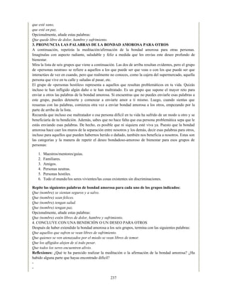 que esté sano,
que esté en paz.
Opcionalmente, añade estas palabras:
Que quede libre de dolor, hambre y sufrimiento.
3. PRONUNCIA LAS PALABRAS DE LA BONDAD AMOROSA PARA OTROS
A continuación, repetirás la meditación/afirmación de la bondad amorosa para otras personas.
Imagínalas con aspecto radiante, saludable y feliz a medida que les envías este deseo profundo de
bienestar.
Mira la lista de seis grupos que viene a continuación. Las dos de arriba resultan evidentes, pero el grupo
de «personas neutras» se refiere a aquellos a los que puede ser que veas o con los que puede ser que
interactúes de vez en cuando, pero que realmente no conoces, como la cajera del supermercado, aquella
persona que vive en tu calle y saludas al pasar, etc.
El grupo de «personas hostiles» representa a aquellos que resultan problemáticos en tu vida. Quizás
incluso te han infligido algún daño o te han maltratado. Es un grupo que supone el mayor reto para
enviar a otros las palabras de la bondad amorosa. Si encuentras que no puedes enviarle esas palabras a
este grupo, puedes detenerte y comenzar a enviarte amor a ti mismo. Luego, cuando sientas que
resuenas con las palabras, comienza otra vez a enviar bondad amorosa a los otros, empezando por la
parte de arriba de la lista.
Recuerda que incluso ese maltratador o esa persona difícil en tu vida ha sufrido de un modo u otro y se
beneficiaría de tu bendición. Además, sabes que no hace falta que esa persona problemática sepa que le
estás enviando esas palabras. De hecho, es posible que ni siquiera esté viva ya. Puesto que la bondad
amorosa hace caer los muros de la separación entre nosotros y los demás, decir esas palabras para otros,
incluso para aquellos que pueden habernos herido o dañado, también nos beneficia a nosotros. Estas son
las categorías y la manera de repetir el deseo bondadoso-amoroso de bienestar para esos grupos de
personas:
1. Maestros/mentores/guías.
2. Familiares.
3. Amigos.
4. Personas neutras.
5. Personas hostiles.
6. Todo el mundo/los seres vivientes/las cosas existentes sin discriminaciones.
Repite las siguientes palabras de bondad amorosa para cada uno de los grupos indicados:
Que (nombre) se sientan seguros y a salvo.
Que (nombre) sean felices.
Que (nombre) tengan salud.
Que (nombre) tengan paz.
Opcionalmente, añade estas palabras:
Que (nombre) estén libres de dolor, hambre y sufrimiento.
4. CONCLUYE CON UNA BENDICIÓN O UN DESEO PARA OTROS
Después de haber extendido la bondad amorosa a los seis grupos, termina con las siguientes palabras:
Que aquellos que sufren se vean libres de sufrimiento.
Que quienes se ven atenazados por el miedo se vean libres de temor.
Que los afligidos alejen de sí todo pesar.
Que todos los seres encuentren alivio.
Reflexiones: ¿Qué te ha parecido realizar la meditación o la afirmación de la bondad amorosa? ¿Ha
habido alguna parte que hayas encontrado difícil?
-
-
237
 