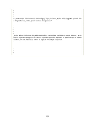-
-
-
-
La práctica de la bondad amorosa lleva tiempo y exige paciencia. ¿Cómo crees que podría ayudarte esto
a dirigirte hacia el perdón, para ti mismo u otras personas?
-
-
-
-
-
-
¿Cómo podrías desarrollar una práctica meditativa o afirmación constante de bondad amorosa? ¿Cuál
sería el lugar ideal para practicarla? Dicho lugar ideal puede ser la soledad de la naturaleza o un espacio
diseñado para esta práctica del cultivo de la paz, la bondad y la compasión.
-
-
-
-
-
-
238
 