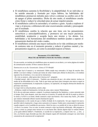 El mindfulness aumenta la flexibilidad y la adaptabilidad. Si un individuo se
ha sentido atascado y frustrado por viejos hábitos, las habilidades del
mindfulness promueven métodos para volver a entrenar su cerebro con el fin
de apagar el piloto automático. Dicho de otro modo, el mindfulness enseña
cómo frenar y reducir la velocidad antes de actuar impulsivamente.
El mindfulness cultiva la curiosidad y el sentirse a gusto. Ayuda a explorar el
viaje y el proceso, a diferencia del estar excesivamente centrado y preocupado
por el resultado.
El mindfulness cambia la relación que uno tiene con los pensamientos
autocríticos y autoculpabilizadores, y promueve así una mayor paciencia,
amabilidad, aceptación y acogida hacia uno mismo y los demás. Las
habilidades y las herramientas del mindfulness también ayudan a superar el
pensamiento dualista del «todo o nada».
El mindfulness estimula una mayor realización en la vida cotidiana por medio
de centrarse más en el momento presente y reducir el parloteo mental y los
pensamientos negativos, así como la ansiedad respecto al futuro.
Documento: UNA HISTORIA.
PRACTICAR MINDFULNESS DE MANERA AMABLE
En una ocasión, un instituto de mindfulness puso un anuncio en un diario y en varias páginas de medios
de comunicación sociales. El breve anuncio decía así:
Iluminación en un día. Garantizado. Llama al 555-Mindful
Una mujer leyó el anuncio y se entusiasmó. Había estado muy estresada a lo largo de muchos días,
debido a un nuevo trabajo e incluso por temas de salud. Llamó para obtener la dirección y a la mañana
siguiente fue al instituto y vio a uno de los instructores.
–He visto su anuncio. ¿Qué quiere decir iluminación? –preguntó.
–Claridad mental –dijo el instructor–. También una sensación de paz y de calma interior, incluso en
medio de las dificultades de la vida. Todo lo que tienes que hacer para conseguir esta meta es seguir tu
respiración constantemente, la inspiración, la pausa y la espiración, sin ninguna distracción durante las
próximas siete horas.
La mujer miró su reloj de pulsera, sonrió y dijo:
–¡Fabuloso: tendré mi iluminación a la hora de cenar, más o menos! Matricúlame.
Se le dio un cojín para sentarse y empezó. La primera inspiración fue fantástica, y estuvo presente todo
el tiempo. Pero, justo después, sonó una sirena en el exterior. El sentido del oído de la mujer se aferró a
la sirena y la llevó a su mente, donde comenzó a tejer una historia: «Eso suena muy fuerte. ¿No saben
que estamos intentando obtener nuestra iluminación aquí?».
Inmediatamente se dio cuenta de que se había olvidado de la respiración. Así que empezó de nuevo;
percibió toda la inspiración y luego estuvo presente en la pausa. Estaba justo comenzando la espiración
cuando empezó a oír el zumbido de una mosca. Abrió los ojos y su sentido de la vista se aferró la mosca
y la llevó a su mente. Una vez más, la mente comenzó a tejer una historia sofisticada: «Me pregunto si
vamos a comer ya, porque tener moscas no es una buena idea. Quizás alguien dejó la ventana abierta.
¿Con quién debería hablar?». Finalmente, se acordó de su respiración, y empezó otra vez... y otra... y
otra. ¡La historia sigue diciendo que diez años después seguía allí intentando conseguir sus siete horas
consecutivas de conciencia de la respiración!
24
 