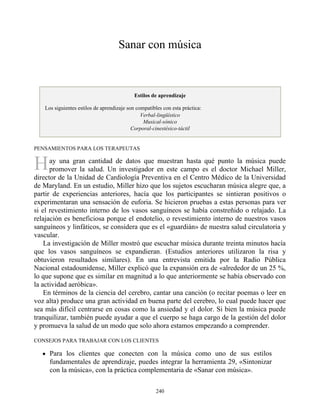 H
Sanar con música
Estilos de aprendizaje
Los siguientes estilos de aprendizaje son compatibles con esta práctica:
Verbal-lingüístico
Musical-sónico
Corporal-cinestésico-táctil
PENSAMIENTOS PARA LOS TERAPEUTAS
ay una gran cantidad de datos que muestran hasta qué punto la música puede
promover la salud. Un investigador en este campo es el doctor Michael Miller,
director de la Unidad de Cardiología Preventiva en el Centro Médico de la Universidad
de Maryland. En un estudio, Miller hizo que los sujetos escucharan música alegre que, a
partir de experiencias anteriores, hacía que los participantes se sintieran positivos o
experimentaran una sensación de euforia. Se hicieron pruebas a estas personas para ver
si el revestimiento interno de los vasos sanguíneos se había constreñido o relajado. La
relajación es beneficiosa porque el endotelio, o revestimiento interno de nuestros vasos
sanguíneos y linfáticos, se considera que es el «guardián» de nuestra salud circulatoria y
vascular.
La investigación de Miller mostró que escuchar música durante treinta minutos hacía
que los vasos sanguíneos se expandieran. (Estudios anteriores utilizaron la risa y
obtuvieron resultados similares). En una entrevista emitida por la Radio Pública
Nacional estadounidense, Miller explicó que la expansión era de «alrededor de un 25 %,
lo que supone que es similar en magnitud a lo que anteriormente se había observado con
la actividad aeróbica».
En términos de la ciencia del cerebro, cantar una canción (o recitar poemas o leer en
voz alta) produce una gran actividad en buena parte del cerebro, lo cual puede hacer que
sea más difícil centrarse en cosas como la ansiedad y el dolor. Si bien la música puede
tranquilizar, también puede ayudar a que el cuerpo se haga cargo de la gestión del dolor
y promueva la salud de un modo que solo ahora estamos empezando a comprender.
CONSEJOS PARA TRABAJAR CON LOS CLIENTES
Para los clientes que conecten con la música como uno de sus estilos
fundamentales de aprendizaje, puedes integrar la herramienta 29, «Sintonizar
con la música», con la práctica complementaria de «Sanar con música».
240
 