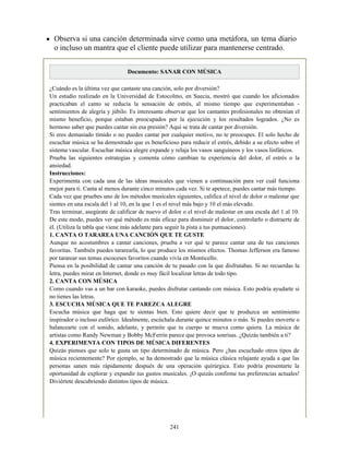 Observa si una canción determinada sirve como una metáfora, un tema diario
o incluso un mantra que el cliente puede utilizar para mantenerse centrado.
Documento: SANAR CON MÚSICA
¿Cuándo es la última vez que cantaste una canción, solo por diversión?
Un estudio realizado en la Universidad de Estocolmo, en Suecia, mostró que cuando los aficionados
practicaban el canto se reducía la sensación de estrés, al mismo tiempo que experimentaban -
sentimientos de alegría y júbilo. Es interesante observar que los cantantes profesionales no obtenían el
mismo beneficio, porque estaban preocupados por la ejecución y los resultados logrados. ¿No es
hermoso saber que puedes cantar sin esa presión? Aquí se trata de cantar por diversión.
Si eres demasiado tímido o no puedes cantar por cualquier motivo, no te preocupes. El solo hecho de
escuchar música se ha demostrado que es beneficioso para reducir el estrés, debido a su efecto sobre el
sistema vascular. Escuchar música alegre expande y relaja los vasos sanguíneos y los vasos linfáticos.
Prueba las siguientes estrategias y comenta cómo cambian tu experiencia del dolor, el estrés o la
ansiedad.
Instrucciones:
Experimenta con cada una de las ideas musicales que vienen a continuación para ver cuál funciona
mejor para ti. Canta al menos durante cinco minutos cada vez. Si te apetece, puedes cantar más tiempo.
Cada vez que pruebes uno de los métodos musicales siguientes, califica el nivel de dolor o malestar que
sientes en una escala del 1 al 10, en la que 1 es el nivel más bajo y 10 el más elevado.
Tras terminar, asegúrate de calificar de nuevo el dolor o el nivel de malestar en una escala del 1 al 10.
De este modo, puedes ver qué método es más eficaz para disminuir el dolor, controlarlo o distraerte de
él. (Utiliza la tabla que viene más adelante para seguir la pista a tus puntuaciones).
1. CANTA O TARAREA UNA CANCIÓN QUE TE GUSTE
Aunque no acostumbres a cantar canciones, prueba a ver qué te parece cantar una de tus canciones
favoritas. También puedes tararearla, lo que produce los mismos efectos. Thomas Jefferson era famoso
por tararear sus temas escoceses favoritos cuando vivía en Monticello.
Piensa en la posibilidad de cantar una canción de tu pasado con la que disfrutabas. Si no recuerdas la
letra, puedes mirar en Internet, donde es muy fácil localizar letras de todo tipo.
2. CANTA CON MÚSICA
Como cuando vas a un bar con karaoke, puedes disfrutar cantando con música. Esto podría ayudarte si
no tienes las letras.
3. ESCUCHA MÚSICA QUE TE PAREZCA ALEGRE
Escucha música que haga que te sientas bien. Esto quiere decir que te produzca un sentimiento
inspirador o incluso eufórico. Idealmente, escúchala durante quince minutos o más. Si puedes moverte o
balancearte con el sonido, adelante, y permite que tu cuerpo se mueva como quiera. La música de
artistas como Randy Newman y Bobby McFerrin parece que provoca sonrisas. ¿Quizás también a ti?
4. EXPERIMENTA CON TIPOS DE MÚSICA DIFERENTES
Quizás pienses que solo te gusta un tipo determinado de música. Pero ¿has escuchado otros tipos de
música recientemente? Por ejemplo, se ha demostrado que la música clásica relajante ayuda a que las
personas sanen más rápidamente después de una operación quirúrgica. Esto podría presentarte la
oportunidad de explorar y expandir tus gustos musicales. ¡O quizás confirme tus preferencias actuales!
Diviértete descubriendo distintos tipos de música.
241
 