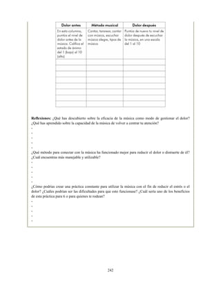 Reflexiones: ¿Qué has descubierto sobre la eficacia de la música como modo de gestionar el dolor?
¿Qué has aprendido sobre la capacidad de la música de volver a centrar tu atención?
-
-
-
-
-
¿Qué método para conectar con la música ha funcionado mejor para reducir el dolor o distraerte de él?
¿Cuál encuentras más manejable y utilizable?
-
-
-
-
-
¿Cómo podrías crear una práctica constante para utilizar la música con el fin de reducir el estrés o el
dolor? ¿Cuáles podrían ser las dificultades para que esto funcionase? ¿Cuál sería uno de los beneficios
de esta práctica para ti o para quienes te rodean?
-
-
-
-
-
242
 
