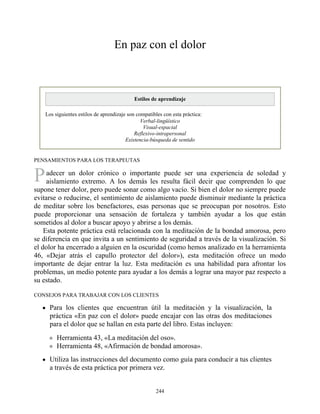 P
En paz con el dolor
Estilos de aprendizaje
Los siguientes estilos de aprendizaje son compatibles con esta práctica:
Verbal-lingüístico
Visual-espacial
Reflexivo-intrapersonal
Existencia-búsqueda de sentido
PENSAMIENTOS PARA LOS TERAPEUTAS
adecer un dolor crónico o importante puede ser una experiencia de soledad y
aislamiento extremo. A los demás les resulta fácil decir que comprenden lo que
supone tener dolor, pero puede sonar como algo vacío. Si bien el dolor no siempre puede
evitarse o reducirse, el sentimiento de aislamiento puede disminuir mediante la práctica
de meditar sobre los benefactores, esas personas que se preocupan por nosotros. Esto
puede proporcionar una sensación de fortaleza y también ayudar a los que están
sometidos al dolor a buscar apoyo y abrirse a los demás.
Esta potente práctica está relacionada con la meditación de la bondad amorosa, pero
se diferencia en que invita a un sentimiento de seguridad a través de la visualización. Si
el dolor ha encerrado a alguien en la oscuridad (como hemos analizado en la herramienta
46, «Dejar atrás el capullo protector del dolor»), esta meditación ofrece un modo
importante de dejar entrar la luz. Esta meditación es una habilidad para afrontar los
problemas, un medio potente para ayudar a los demás a lograr una mayor paz respecto a
su estado.
CONSEJOS PARA TRABAJAR CON LOS CLIENTES
Para los clientes que encuentran útil la meditación y la visualización, la
práctica «En paz con el dolor» puede encajar con las otras dos meditaciones
para el dolor que se hallan en esta parte del libro. Estas incluyen:
Herramienta 43, «La meditación del oso».
Herramienta 48, «Afirmación de bondad amorosa».
Utiliza las instrucciones del documento como guía para conducir a tus clientes
a través de esta práctica por primera vez.
244
 