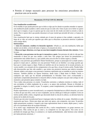 Permite el tiempo necesario para procesar las emociones procedentes de
practicar esto en la sesión.
Documento: EN PAZ CON EL DOLOR
Una visualización reconfortante
En la medida en que pueda parecerte que tu dolor es algo que los demás no pueden entender ni suponer,
esta meditación puede ayudarte a darte cuenta de que no estás solo. Estar en paz con el dolor no quiere
decir que te resignes, ni que no quieras que las cosas sean de otro modo con todo tu corazón y toda tu
mente. Pero sí quiere decir que puedes descansar en la paz mental que procede del amor y el apoyo de
los demás.
Esta visualización hará que te sientas rodeado por el amor de quienes te han cuidado y apoyado a lo
largo de tu vida, así como por aquellos que sabes que te ofrecerían su presencia amorosa si pudieran
estar contigo ahora.
Instrucciones:
1. Antes de comenzar, establece la intención siguiente: «Pueda yo, con esta meditación, hallar paz
mental con mi dolor, a través del amor, el apoyo y el consuelo de otros».
2. Busca un lugar silencioso, en el que no seas interrumpido al menos durante diez minutos. Cierra
los ojos.
3. Recuerda a esas personas con las que te encuentras a gusto. Son personas de toda la vida que han
mantenido el deseo de que seas amado y estés bien. Son amigos que tienen los pensamientos y
sentimientos más cálidos hacia ti, y que cuando estás cerca de ellos te sientes seguro y cómodo.
Imagina a esas personas que podríamos llamar benefactores, porque se preocupan de tu estado actual y
quieren lo mejor para ti. ¿Quiénes son esas personas? Podría ser un familiar o un amigo querido que
hace que te sientas seguro y digno. Podría ser también uno de tus maestros de la escuela primaria, un
vecino amable o un consejero de los campamentos a los que ibas y al que le tenías cariño. Pueden haber
sido desconocidos que han sido amables y que tenían una presencia amorosa que todavía recuerdas.
Además, añade a este grupo a esas personas o mentores espirituales que se tomaban en serio tus mejores
intereses. También podrían ser figuras históricas, desde Jesús o Buda hasta la Madre Teresa, o
cualquiera que sepas que ha deseado profundamente tu felicidad. Estos seres evolucionados y
espirituales comprenden plenamente tu situación difícil y harían cualquier cosa por estar contigo en este
momento y por prestarte apoyo estando a tu lado.
Trae a todas estas personas a tu mente. Visualízalas sonrientes y radiantes mientras te rodean, todo el
rato enviándote el cálido resplandor de su amor y su apoyo más profundo. Desean tu felicidad, tu
seguridad, tu alegría, tu salud y tu paz. Te aceptan y aman completamente y de manera incondicional,
tal como eres.
Puedes experimentar su amor incondicional y su compasión ilimitada hacia tu difícil situación, así como
su deseo de que seas feliz, como un suave resplandor, una luz cálida que te baña por completo. Como un
meloso jarabe cálido y dulce, imagínalo que desciende desde la cima de la cabeza y se derrama hasta las
puntas de los dedos de los pies.
Permite que este amor incondicional hacia ti impregne todas las células de tu cuerpo. Absórbelo en cada
respiración que haces. Ábrete para dejar que entre este apoyo, esta compasión, este amor. Si percibes
algún pensamiento escéptico o negativo que trepa sigilosamente hasta tu mente, déjalo pasar y vuelve
otra vez al profundo deseo de tu propio bienestar.
Si tu mente vaga, simplemente date cuenta de ello y vuelve tranquilamente a tu grupo amoroso, tus
benefactores. Date cuenta de que su amor y su compasión no son algo pasivo. Son como un río
profundo de energía que fluye, te conmueve y te inspira profundamente. ¡Qué hermoso estar rodeado
por tantas personas amorosas...!
245
 