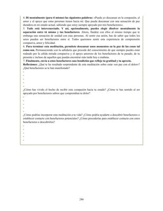 4. Di mentalmente (para ti mismo) las siguientes palabras: «Pueda yo descansar en la compasión, el
amor y el apoyo que estas personas tienen hacia mí. Que pueda descansar con una sensación de paz
duradera en mi estado actual, sabiendo que estoy siempre apoyado por mis benefactores».
5. Todo está interconectado. Y así, opcionalmente, puedes elegir disolver mentalmente la
separación entre tú mismo y tus benefactores. Ahora, fúndete con ellos al mismo tiempo que te
embarga una sensación de unidad con esas personas. Al sentir esa unión, has de saber que todos los
seres pueden ser benefactores entre sí. Todos queremos sentir esta experiencia de comprensión
compasiva, amor y felicidad.
6. Para terminar esta meditación, permítete descansar unos momentos en la paz de las cosas tal
como son. Permaneciendo con la sabiduría que procede del conocimiento de que siempre puedes estar
rodeado por la cálida mirada compasiva y el apoyo amoroso de los benefactores de tu pasado, de tu
presente e incluso de aquellos que puedas encontrar más tarde hoy o mañana.
7. Finalmente, envía a estos benefactores una bendición que refleje tu gratitud y tu aprecio.
Reflexiones: ¿Qué te ha resultado sorprendente de esta meditación sobre estar «en paz con el dolor»?
¿Qué benefactores se te han manifestado?
-
-
-
-
-
¿Cómo has vivido el hecho de recibir esta compasión hacia tu estado? ¿Cómo te has sentido al ser
apoyado por benefactores sabios que comprendían tu dolor?
-
-
-
-
-
¿Cómo podrías incorporar esta meditación a tu vida? ¿Cómo podría ayudarte a descubrir benefactores o
establecer contacto con benefactores potenciales? ¿Cómo procederías para establecer contacto con estos
benefactores o descubrirlos?
-
-
-
-
-
246
 