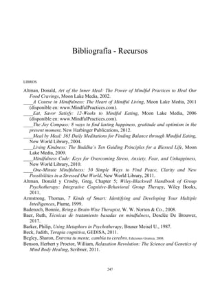 Bibliografía - Recursos
LIBROS
Altman, Donald, Art of the Inner Meal: The Power of Mindful Practices to Heal Our
Food Cravings, Moon Lake Media, 2002.
____A Course in Mindfulness: The Heart of Mindful Living, Moon Lake Media, 2011
(disponible en: www.MindfulPractices.com).
____Eat, Savor Satisfy: 12-Weeks to Mindful Eating, Moon Lake Media, 2006
(disponible en: www.MindfulPractices.com).
____The Joy Compass: 8 ways to find lasting happiness, gratitude and optimism in the
present moment, New Harbinger Publications, 2012.
____Meal by Meal: 365 Daily Meditations for Finding Balance through Mindful Eating,
New World Library, 2004.
____Living Kindness: The Buddha’s Ten Guiding Principles for a Blessed Life, Moon
Lake Media, 2009.
____Mindfulness Code: Keys for Overcoming Stress, Anxiety, Fear, and Unhappiness,
New World Library, 2010.
____One-Minute Mindfulness: 50 Simple Ways to Find Peace, Clarity and New
Possibilities in a Stressed Out World, New World Library, 2011.
Altman, Donald y Crosby, Greg, Chapter 5; Wiley-Blackwell Handbook of Group
Psychotherapy: Integrative Cognitive-Behavioral Group Therapy, Wiley Books,
2011.
Armstrong, Thomas, 7 Kinds of Smart: Identifying and Developing Your Multiple
Intelligences, Plume, 1999.
Badenoch, Bonnie, Being a Brain-Wise Therapist, W. W. Norton & Co., 2008.
Baer, Ruth, Técnicas de tratamiento basadas en mindfulness, Desclée De Brouwer,
2017.
Barker, Philip, Using Metaphors in Psychotherapy, Bruner Meisel U., 1987.
Beck, Judith, Terapia cognitiva, GEDISA, 2011.
Begley, Sharon, Entrena tu mente, cambia tu cerebro, Ediciones Granica, 2008.
Benson, Herbert y Proctor, William, Relaxation Revolution: The Science and Genetics of
Mind Body Healing, Scribner, 2011.
247
 