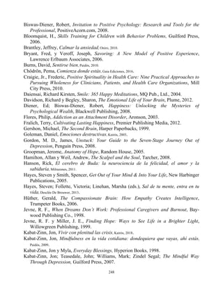 Biswas-Diener, Robert, Invitation to Positive Psychology: Research and Tools for the
Professional, PositiveAcorn.com, 2008.
Bloomquist, H., Skills Training for Children with Behavior Problems, Guilford Press,
2006.
Brantley, Jeffrey, Calmar la ansiedad, Oniro, 2010.
Bryant, Fred, y Veroff, Joseph, Savoring: A New Model of Positive Experience,
Lawrence Erlbaum Associates, 2006.
Burns, David, Sentirse bien, Paidós, 2010.
Chödrön, Pema, Comienza donde estás, Gaia Ediciones, 2016.
Craigie, Jr., Frederic, Positive Spirituality in Health Care: Nine Practical Approaches to
Pursuing Wholeness for Clinicians, Patients, and Health Care Organizations, Mill
City Press, 2010.
Daiensai, Richard Kirsten, Smile: 365 Happy Meditations, MQ Pub., Ltd., 2004.
Davidson, Richard y Begley, Sharon, The Emotional Life of Your Brain, Plume, 2012.
Diener, Ed; Biswas-Diener, Robert, Happiness: Unlocking the Mysteries of
Psychological Wealth, Blackwell Publishing, 2008.
Flores, Philip, Addiction as an Attachment Disorder, Aronson, 2003.
Fralich, Terry, Cultivating Lasting Happiness, Premier Publishing Media, 2012.
Gershon, Michael, The Second Brain, Harper Paperbacks, 1999.
Goleman, Daniel, Emociones destructivas, Kairós, 2003.
Gordon, M. D., James, Unstuck: Your Guide to the Seven-Stage Journey Out of
Depression, Penguin Press, 2008.
Groopman, Jerome, Anatomy of Hope, Random House, 2005.
Hamilton, Allan y Weil, Andrew, The Scalpel and the Soul, Tarcher, 2008.
Hanson, Rick, El cerebro de Buda: la neurociencia de la felicidad, el amor y la
sabiduría, Milrazones, 2011.
Hayes, Steven y Smith, Spencer, Get Out of Your Mind & Into Your Life, New Harbinger
Publications, 2005.
Hayes, Steven; Follette, Victoria; Linehan, Marsha (eds.), Sal de tu mente, entra en tu
vida, Desclée De Brouwer, 2013.
Hüther, Gerald, The Compassionate Brain: How Empathy Creates Intelligence,
Trumpeter Books, 2006.
Jevne, R. F., When Dreams Don’t Work: Professional Caregivers and Burnout, Bay-
wood Publishing Co., 1998.
Jevne, R. F. y Miller, J. E., Finding Hope: Ways to See Life in a Brighter Light,
Willowgreen Publishing, 1999.
Kabat-Zinn, Jon, Vivir con plenitud las crisis, Kairós, 2018.
Kabat-Zinn, Jon, Mindfulness en la vida cotidiana: dondequiera que vayas, ahí estás,
Paidós, 2009.
Kabat-Zinn, Jon y Myla, Everyday Blessings, Hyperion Books, 1998.
Kabat-Zinn, Jon; Teasedale, John; Williams, Mark; Zindel Segal; The Mindful Way
Through Depression, Guilford Press, 2007.
248
 
