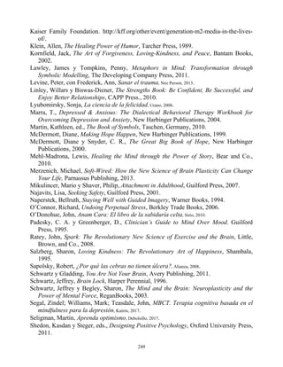Kaiser Family Foundation. http://kff.org/other/event/generation-m2-media-in-the-lives-
of/.
Klein, Allen, The Healing Power of Humor, Tarcher Press, 1989.
Kornfield, Jack, The Art of Forgiveness, Loving-Kindness, and Peace, Bantam Books,
2002.
Lawley, James y Tompkins, Penny, Metaphors in Mind: Transformation through
Symbolic Modelling, The Developing Company Press, 2011.
Levine, Peter, con Frederick, Ann, Sanar el trauma, Neo Person, 2013.
Linley, Willars y Biswas-Diener, The Strengths Book: Be Confident, Be Successful, and
Enjoy Better Relationships, CAPP Press., 2010.
Lyubomirsky, Sonja, La ciencia de la felicidad, Urano, 2008.
Marra, T., Depressed & Anxious: The Dialectical Behavioral Therapy Workbook for
Overcoming Depression and Anxiety, New Harbinger Publications, 2004.
Martin, Kathleen, ed., The Book of Symbols, Taschen, Germany, 2010.
McDermott, Diane, Making Hope Happen, New Harbinger Publications, 1999.
McDermott, Diane y Snyder, C. R., The Great Big Book of Hope, New Harbinger
Publications, 2000.
Mehl-Madrona, Lewis, Healing the Mind through the Power of Story, Bear and Co.,
2010.
Merzenich, Michael, Soft-Wired: How the New Science of Brain Plasticity Can Change
Your Life, Parnassus Publishing, 2013.
Mikulincer, Mario y Shaver, Philip, Attachment in Adulthood, Guilford Press, 2007.
Najavits, Lisa, Seeking Safety, Guilford Press, 2001.
Naperstek, Bellruth, Staying Well with Guided Imagery, Warner Books, 1994.
O’Connor, Richard, Undoing Perpetual Stress, Berkley Trade Books, 2006.
O’Donohue, John, Anam Cara: El libro de la sabiduría celta, Sirio, 2010.
Padesky, C. A. y Greenberger, D., Clinician’s Guide to Mind Over Mood. Guilford
Press, 1995.
Ratey, John, Spark: The Revolutionary New Science of Exercise and the Brain, Little,
Brown, and Co., 2008.
Salzberg, Sharon, Loving Kindness: The Revolutionary Art of Happiness, Shambala,
1995.
Sapolsky, Robert, ¿Por qué las cebras no tienen úlcera?, Alianza, 2008.
Schwartz y Gladding, You Are Not Your Brain, Avery Publishing, 2011.
Schwartz, Jeffrey, Brain Lock, Harper Perennial, 1996.
Schwartz, Jeffrey y Begley, Sharon, The Mind and the Brain: Neuroplasticity and the
Power of Mental Force, ReganBooks, 2003.
Segal, Zindel; Williams, Mark; Teasdale, John, MBCT. Terapia cognitiva basada en el
mindfulness para la depresión, Kairós, 2017.
Seligman, Martin, Aprenda optimismo, Debolsillo, 2017.
Shedon, Kasdan y Steger, eds., Designing Positive Psychology, Oxford University Press,
2011.
249
 