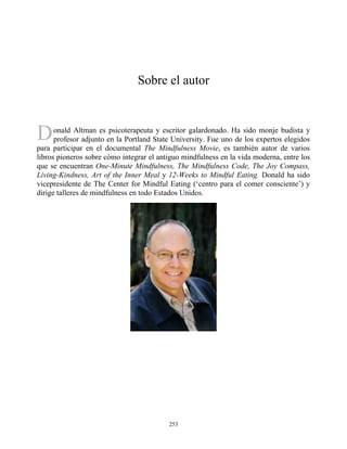 D
Sobre el autor
onald Altman es psicoterapeuta y escritor galardonado. Ha sido monje budista y
profesor adjunto en la Portland State University. Fue uno de los expertos elegidos
para participar en el documental The Mindfulness Movie, es también autor de varios
libros pioneros sobre cómo integrar el antiguo mindfulness en la vida moderna, entre los
que se encuentran One-Minute Mindfulness, The Mindfulness Code, The Joy Compass,
Living-Kindness, Art of the Inner Meal y 12-Weeks to Mindful Eating. Donald ha sido
vicepresidente de The Center for Mindful Eating (‘centro para el comer consciente’) y
dirige talleres de mindfulness en todo Estados Unidos.
253
 