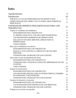 Índice
Agradecimientos 9
Introducción 10
POR QUÉ LA CAJA DE HERRAMIENTAS DE MINDFULNESS 11
CÓMO UTILIZAR ESTE LIBRO Y SUS CUATRO CARACTERÍSTICAS
PRINCIPALES
12
CONSEJOS DE MINDFULNESS ESENCIALES PARA LOS
TERAPEUTAS
15
Ampliar el vocabulario del mindfulness 17
PENSAMIENTOS PARA TERAPEUTAS 18
EL MINDFULNESS EN EL VOCABULARIO TRADICIONAL 18
LAS DEFINICIONES MODERNAS DE MINDFULNESS 18
HALLAR UN VOCABULARIO MÁS AMPLIO PARA EL
MINDFULNESS
19
CONCLUSIONES 19
Hacer que el mindfulness sea efectivo 22
PENSAMIENTOS PARA LOS TERAPEUTAS 23
HAZLES A TUS CLIENTES «LA PREGUNTA DE LOS TRES
MINUTOS»
23
CONSEJOS PARA TRABAJAR CON LOS CLIENTES 23
Aprovechar el estilo de aprendizaje del cliente 26
PENSAMIENTOS PARA LOS TERAPEUTAS 27
CONSEJOS PARA UTILIZAR EL ESTILO DE APRENDIZAJE DE LOS
CLIENTES
27
CONCLUSIONES 28
Integrar las neurociencias 29
PENSAMIENTOS PARA LOS TERAPEUTAS 30
UNA METÁFORA ROCOSA PARA ILUSTRAR CÓMO EL CEREBRO
SE CONFIGURA Y RECONFIGURA
30
CONSEJOS PARA TRABAJAR CON LOS CLIENTES 31
Fortalecer la intención y la atención 32
PENSAMIENTOS PARA LOS TERAPEUTAS 33
LAS INTENCIONES SON DISTINTAS DE LOS OBJETIVOS 33
CONSEJOS PARA TRABAJAR CON LOS CLIENTES 34
Trabajar con un cliente con ansiedad 38
254
 