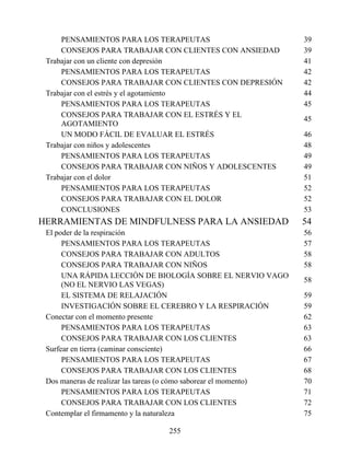 PENSAMIENTOS PARA LOS TERAPEUTAS 39
CONSEJOS PARA TRABAJAR CON CLIENTES CON ANSIEDAD 39
Trabajar con un cliente con depresión 41
PENSAMIENTOS PARA LOS TERAPEUTAS 42
CONSEJOS PARA TRABAJAR CON CLIENTES CON DEPRESIÓN 42
Trabajar con el estrés y el agotamiento 44
PENSAMIENTOS PARA LOS TERAPEUTAS 45
CONSEJOS PARA TRABAJAR CON EL ESTRÉS Y EL
AGOTAMIENTO
45
UN MODO FÁCIL DE EVALUAR EL ESTRÉS 46
Trabajar con niños y adolescentes 48
PENSAMIENTOS PARA LOS TERAPEUTAS 49
CONSEJOS PARA TRABAJAR CON NIÑOS Y ADOLESCENTES 49
Trabajar con el dolor 51
PENSAMIENTOS PARA LOS TERAPEUTAS 52
CONSEJOS PARA TRABAJAR CON EL DOLOR 52
CONCLUSIONES 53
HERRAMIENTAS DE MINDFULNESS PARA LA ANSIEDAD 54
El poder de la respiración 56
PENSAMIENTOS PARA LOS TERAPEUTAS 57
CONSEJOS PARA TRABAJAR CON ADULTOS 58
CONSEJOS PARA TRABAJAR CON NIÑOS 58
UNA RÁPIDA LECCIÓN DE BIOLOGÍA SOBRE EL NERVIO VAGO
(NO EL NERVIO LAS VEGAS)
58
EL SISTEMA DE RELAJACIÓN 59
INVESTIGACIÓN SOBRE EL CEREBRO Y LA RESPIRACIÓN 59
Conectar con el momento presente 62
PENSAMIENTOS PARA LOS TERAPEUTAS 63
CONSEJOS PARA TRABAJAR CON LOS CLIENTES 63
Surfear en tierra (caminar consciente) 66
PENSAMIENTOS PARA LOS TERAPEUTAS 67
CONSEJOS PARA TRABAJAR CON LOS CLIENTES 68
Dos maneras de realizar las tareas (o cómo saborear el momento) 70
PENSAMIENTOS PARA LOS TERAPEUTAS 71
CONSEJOS PARA TRABAJAR CON LOS CLIENTES 72
Contemplar el firmamento y la naturaleza 75
255
 