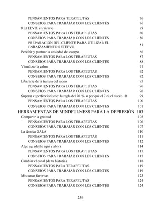 PENSAMIENTOS PARA TERAPEUTAS 76
CONSEJOS PARA TRABAJAR CON LOS CLIENTES 76
RETEEVO: enraizarse 79
PENSAMIENTOS PARA LOS TERAPEUTAS 80
CONSEJOS PARA TRABAJAR CON LOS CLIENTES 80
PREPARACIÓN DEL CLIENTE PARA UTILIZAR EL
ENRAIZAMIENTO RETEEVO
81
Percibir y puntuar la ansiedad del cuerpo 86
PENSAMIENTOS PARA LOS TERAPEUTAS 87
CONSEJOS PARA TRABAJAR CON LOS CLIENTES 88
Visualizar la calma 91
PENSAMIENTOS PARA LOS TERAPEUTAS 92
CONSEJOS PARA TRABAJAR CON LOS CLIENTES 92
Liberarse de la trampa del mono 95
PENSAMIENTOS PARA LOS TERAPEUTAS 96
CONSEJOS PARA TRABAJAR CON LOS CLIENTES 96
Superar el perfeccionismo: la regla del 70 %, o por qué el 7 es el nuevo 10 99
PENSAMIENTOS PARA LOS TERAPEUTAS 100
CONSEJOS PARA TRABAJAR CON LOS CLIENTES 101
HERRAMIENTAS DE MINDFULNESS PARA LA DEPRESIÓN 103
Compartir la gratitud 105
PENSAMIENTOS PARA LOS TERAPEUTAS 106
CONSEJOS PARA TRABAJAR CON LOS CLIENTES 107
La técnica GALA 110
PENSAMIENTOS PARA LOS TERAPEUTAS 111
CONSEJOS PARA TRABAJAR CON LOS CLIENTES 112
Algo agradable aquí y ahora 114
PENSAMIENTOS PARA LOS TERAPEUTAS 115
CONSEJOS PARA TRABAJAR CON LOS CLIENTES 115
Cambiar el canal (de tu historia) 118
PENSAMIENTOS PARA TERAPEUTAS 119
CONSEJOS PARA TRABAJAR CON LOS CLIENTES 119
Mis cosas favoritas 123
PENSAMIENTOS PARA TERAPEUTAS 124
CONSEJOS PARA TRABAJAR CON LOS CLIENTES 124
256
 