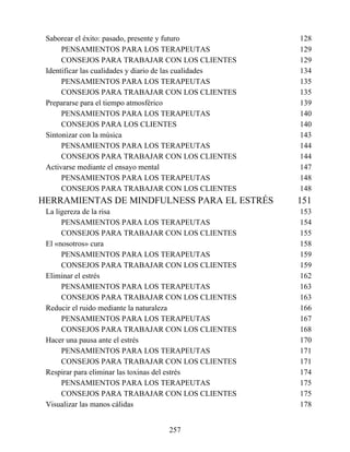 Saborear el éxito: pasado, presente y futuro 128
PENSAMIENTOS PARA LOS TERAPEUTAS 129
CONSEJOS PARA TRABAJAR CON LOS CLIENTES 129
Identificar las cualidades y diario de las cualidades 134
PENSAMIENTOS PARA LOS TERAPEUTAS 135
CONSEJOS PARA TRABAJAR CON LOS CLIENTES 135
Prepararse para el tiempo atmosférico 139
PENSAMIENTOS PARA LOS TERAPEUTAS 140
CONSEJOS PARA LOS CLIENTES 140
Sintonizar con la música 143
PENSAMIENTOS PARA LOS TERAPEUTAS 144
CONSEJOS PARA TRABAJAR CON LOS CLIENTES 144
Activarse mediante el ensayo mental 147
PENSAMIENTOS PARA LOS TERAPEUTAS 148
CONSEJOS PARA TRABAJAR CON LOS CLIENTES 148
HERRAMIENTAS DE MINDFULNESS PARA EL ESTRÉS 151
La ligereza de la risa 153
PENSAMIENTOS PARA LOS TERAPEUTAS 154
CONSEJOS PARA TRABAJAR CON LOS CLIENTES 155
El «nosotros» cura 158
PENSAMIENTOS PARA LOS TERAPEUTAS 159
CONSEJOS PARA TRABAJAR CON LOS CLIENTES 159
Eliminar el estrés 162
PENSAMIENTOS PARA LOS TERAPEUTAS 163
CONSEJOS PARA TRABAJAR CON LOS CLIENTES 163
Reducir el ruido mediante la naturaleza 166
PENSAMIENTOS PARA LOS TERAPEUTAS 167
CONSEJOS PARA TRABAJAR CON LOS CLIENTES 168
Hacer una pausa ante el estrés 170
PENSAMIENTOS PARA LOS TERAPEUTAS 171
CONSEJOS PARA TRABAJAR CON LOS CLIENTES 171
Respirar para eliminar las toxinas del estrés 174
PENSAMIENTOS PARA LOS TERAPEUTAS 175
CONSEJOS PARA TRABAJAR CON LOS CLIENTES 175
Visualizar las manos cálidas 178
257
 
