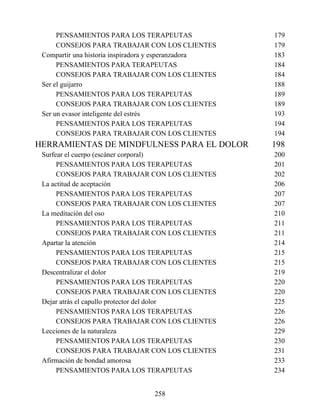 PENSAMIENTOS PARA LOS TERAPEUTAS 179
CONSEJOS PARA TRABAJAR CON LOS CLIENTES 179
Compartir una historia inspiradora y esperanzadora 183
PENSAMIENTOS PARA TERAPEUTAS 184
CONSEJOS PARA TRABAJAR CON LOS CLIENTES 184
Ser el guijarro 188
PENSAMIENTOS PARA LOS TERAPEUTAS 189
CONSEJOS PARA TRABAJAR CON LOS CLIENTES 189
Ser un evasor inteligente del estrés 193
PENSAMIENTOS PARA LOS TERAPEUTAS 194
CONSEJOS PARA TRABAJAR CON LOS CLIENTES 194
HERRAMIENTAS DE MINDFULNESS PARA EL DOLOR 198
Surfear el cuerpo (escáner corporal) 200
PENSAMIENTOS PARA LOS TERAPEUTAS 201
CONSEJOS PARA TRABAJAR CON LOS CLIENTES 202
La actitud de aceptación 206
PENSAMIENTOS PARA LOS TERAPEUTAS 207
CONSEJOS PARA TRABAJAR CON LOS CLIENTES 207
La meditación del oso 210
PENSAMIENTOS PARA LOS TERAPEUTAS 211
CONSEJOS PARA TRABAJAR CON LOS CLIENTES 211
Apartar la atención 214
PENSAMIENTOS PARA LOS TERAPEUTAS 215
CONSEJOS PARA TRABAJAR CON LOS CLIENTES 215
Descentralizar el dolor 219
PENSAMIENTOS PARA LOS TERAPEUTAS 220
CONSEJOS PARA TRABAJAR CON LOS CLIENTES 220
Dejar atrás el capullo protector del dolor 225
PENSAMIENTOS PARA LOS TERAPEUTAS 226
CONSEJOS PARA TRABAJAR CON LOS CLIENTES 226
Lecciones de la naturaleza 229
PENSAMIENTOS PARA LOS TERAPEUTAS 230
CONSEJOS PARA TRABAJAR CON LOS CLIENTES 231
Afirmación de bondad amorosa 233
PENSAMIENTOS PARA LOS TERAPEUTAS 234
258
 