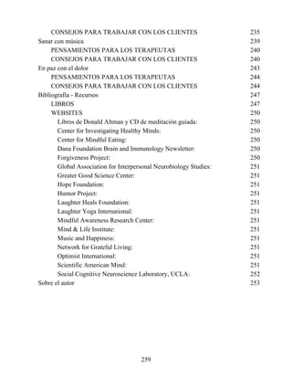 CONSEJOS PARA TRABAJAR CON LOS CLIENTES 235
Sanar con música 239
PENSAMIENTOS PARA LOS TERAPEUTAS 240
CONSEJOS PARA TRABAJAR CON LOS CLIENTES 240
En paz con el dolor 243
PENSAMIENTOS PARA LOS TERAPEUTAS 244
CONSEJOS PARA TRABAJAR CON LOS CLIENTES 244
Bibliografía - Recursos 247
LIBROS 247
WEBSITES 250
Libros de Donald Altman y CD de meditación guiada: 250
Center for Investigating Healthy Minds: 250
Center for Mindful Eating: 250
Dana Foundation Brain and Immunology Newsletter: 250
Forgiveness Project: 250
Global Association for Interpersonal Neurobiology Studies: 251
Greater Good Science Center: 251
Hope Foundation: 251
Humor Project: 251
Laughter Heals Foundation: 251
Laughter Yoga International: 251
Mindful Awareness Research Center: 251
Mind & Life Institute: 251
Music and Happiness: 251
Network for Grateful Living: 251
Optimist International: 251
Scientific American Mind: 251
Social Cognitive Neuroscience Laboratory, UCLA: 252
Sobre el autor 253
259
 