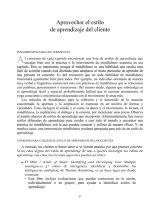 A
Aprovechar el estilo
de aprendizaje del cliente
PENSAMIENTOS PARA LOS TERAPEUTAS
l comienzo de cada capítulo encontrarás una lista de estilos de aprendizaje que
encajan bien con la práctica o la intervención de mindfulness expuesta en ese
capítulo. Esto es importante, porque el mindfulness es una habilidad que resulta más
fácil de asimilar cuando está diseñada para adaptarse al modo particular de aprender de
una persona en concreto. Es útil reconocer que no toda habilidad de mindfulness
funcionará igualmente bien para todos. Por ejemplo, un individuo orientado de manera
muy verbal y lingüística sintonizará más con prácticas de mindfulness que se relacionen
con palabras, pensamientos o narraciones. Del mismo modo, alguien que sobresalga en
el aprendizaje táctil y espacial probablemente hallará que el caminar atentamente, el
yoga consciente u otra práctica relacionada con el movimiento le atrae más.
Los métodos de mindfulness para la reflexión y el desarrollo de la atención
concentrada, la apertura y la aceptación se expresan en un arcoíris de formas y
variedades. Estas incluyen el sonido y el canto, la danza y el movimiento, la lectura, el
mindfulness, la meditación, el diálogo y la oración, por mencionar unas pocas. Observa
el amplio abanico de estilos de aprendizaje que incorporan. Afortunadamente, hay nueve
estilos diferentes de aprendizaje para ayudar a casi todo el mundo a encontrar una
práctica de mindfulness con la que puedan conectar y utilizar de manera eficaz. Y, en
muchos casos, una intervención mindfulness resultará apropiada para más de un estilo de
aprendizaje.
CONSEJOS PARA UTILIZAR EL ESTILO DE APRENDIZAJE DE LOS CLIENTES
A menudo, tus clientes te harán saber si se sienten atraídos por una práctica concreta.
Si no estás seguro del estilo de aprendizaje de uno o quieres investigar los estilos de
aprendizaje con ellos, los recursos siguientes pueden ser útiles:
El libro 7 Kinds of Smart: Identifying and Developing Your Multiple
Intelligences [7 clases de inteligencia: identificar y desarrollar tus
inteligencias múltiples], de Thomas Armstrong, es un buen lugar por donde
comenzar.
Este libro incluye evaluaciones que pueden contestarse en la sesión,
individualmente o en grupos, para ayudar a identificar estilos de
aprendizaje.
27
 