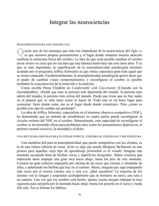 Q
Integrar las neurociencias
PENSAMIENTOS PARA LOS TERAPEUTAS
uizás uno de los mensajes que más nos empoderan de la neurociencia del siglo xxi
es que nuestros propios pensamientos y el lugar donde situamos nuestra atención
cambian la estructura física del cerebro. La idea de que sería posible cambiar el cerebro
desde dentro se creía que no era más que una fantasía hasta hace tan solo unos años. Y lo
que es más importante, la significación de la neuroplasticidad autodirigida (término
acuñado por el psiquiatra Jeffrey Schwartz) es que ofrece esperanza para todo aquel que
se sienta estancado. Fundamentalmente, la neuroplasticidad autodirigida quiere decir que
el poder de cambiar viejos comportamientos y reconfigurar el cerebro es posible
mediante la concentración de la intención y la atención.
Como escribe Pema Chödrön en Comfortable with Uncertainty [Cómodo con la
incertidumbre]: «Puede que seas la persona más deprimida del mundo, la persona más
adicta del mundo, la persona más celosa del mundo. Puede que creas que no hay nadie
en el planeta que se odie tanto como lo haces tú. Todo este es un buen lugar para
comenzar. Justo donde estás, ese es el lugar desde donde comenzar». Pero ¿cómo es
posible este tipo de cambio tan profundo?
La obra de Jeffrey Schwartz, especialista en el trastorno obsesivo-compulsivo (TOC),
ha demostrado que un método de mindfulness en cuatro partes puede reconfigurar el
circuito erróneo del TOC en el cerebro. Naturalmente, esta capacidad de reconfigurar el
cerebro se ha mostrado eficaz para problemas tales como los pensamientos depresivos, el
parloteo mental excesivo, la ansiedad y el dolor.
UNA METÁFORA ROCOSA PARA ILUSTRAR CÓMO EL CEREBRO SE CONFIGURA Y RECONFIGURA
Una metáfora útil para la neuroplasticidad, que puede compartirse con los clientes, es
la de una colina cubierta de rocas. (Esto es algo que puede dibujarse fácilmente en una
pizarra para aquellos cuyo tipo de aprendizaje primordial es el visual). Imagina una
montaña escarpada llena de hierbas, rocas y superficies desiguales. Ahora visualiza qué
impresión daría empujar una gran roca hacia abajo, hasta los pies de esta montaña.
Costaría un gran esfuerzo empujarla por encima de las rocas que existen, o alrededor de
ellas, y aplastando las hierbas que hay en el camino. Ahora, imagina que sigo empujando
más rocas por el mismo camino una y otra vez. ¿Qué sucedería? La mayoría de los
clientes ven la imagen y responden acertadamente que se formaría un surco, una ruta o
un camino. Una vez que ese sendero está hecho, apenas cuesta energía empujar la roca
siguiente para arrojarla por la montaña hacia abajo; basta con ponerla en el surco y rueda
ella sola. Así se forman los hábitos.
30
 