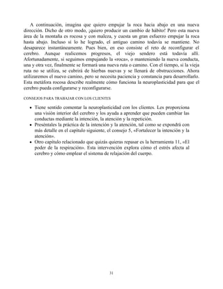 A continuación, imagina que quiero empujar la roca hacia abajo en una nueva
dirección. Dicho de otro modo, ¡quiero producir un cambio de hábito! Pero esta nueva
área de la montaña es rocosa y con maleza, y cuesta un gran esfuerzo empujar la roca
hasta abajo. Incluso si lo he logrado, el antiguo camino todavía se mantiene. No
desaparece instantáneamente. Pues bien, en eso consiste el reto de reconfigurar el
cerebro. Aunque realicemos progresos, el viejo sendero está todavía allí.
Afortunadamente, si seguimos empujando la «roca», o manteniendo la nueva conducta,
una y otra vez, finalmente se formará una nueva ruta o camino. Con el tiempo, si la vieja
ruta no se utiliza, se cubrirá de hierbas nuevas y se llenará de obstrucciones. Ahora
utilizaremos el nuevo camino, pero se necesita paciencia y constancia para desarrollarlo.
Esta metáfora rocosa describe realmente cómo funciona la neuroplasticidad para que el
cerebro pueda configurarse y reconfigurarse.
CONSEJOS PARA TRABAJAR CON LOS CLIENTES
Tiene sentido comentar la neuroplasticidad con los clientes. Les proporciona
una visión interior del cerebro y los ayuda a aprender que pueden cambiar las
conductas mediante la intención, la atención y la repetición.
Preséntales la práctica de la intención y la atención, tal como se expondrá con
más detalle en el capítulo siguiente, el consejo 5, «Fortalecer la intención y la
atención».
Otro capítulo relacionado que quizás quieras repasar es la herramienta 11, «El
poder de la respiración». Esta intervención explora cómo el estrés afecta al
cerebro y cómo emplear el sistema de relajación del cuerpo.
31
 