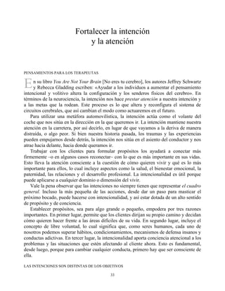 E
Fortalecer la intención
y la atención
PENSAMIENTOS PARA LOS TERAPEUTAS
n su libro You Are Not Your Brain [No eres tu cerebro], los autores Jeffrey Schwartz
y Rebecca Gladding escriben: «Ayudar a los individuos a aumentar el pensamiento
intencional y volitivo altera la configuración y los senderos físicos del cerebro». En
términos de la neurociencia, la intención nos hace prestar atención a nuestra intención y
a las metas que la rodean. Este proceso es lo que altera y reconfigura el sistema de
circuitos cerebrales, que así cambian el modo como actuaremos en el futuro.
Para utilizar una metáfora automovilística, la intención actúa como el volante del
coche que nos sitúa en la dirección en la que queremos ir. La intención mantiene nuestra
atención en la carretera, por así decirlo, en lugar de que vayamos a la deriva de manera
distraída, o algo peor. Si bien nuestra historia pasada, los traumas y las experiencias
pueden empujarnos desde detrás, la intención nos sitúa en el asiento del conductor y nos
atrae hacia delante, hacia donde queramos ir.
Trabajar con los clientes para formular propósitos los ayudará a conectar más
firmemente –o en algunos casos reconectar– con lo que es más importante en sus vidas.
Esto lleva la atención consciente a la cuestión de cómo quieren vivir y qué es lo más
importante para ellos, lo cual incluye aspectos como la salud, el bienestar emocional, la
paternidad, las relaciones y el desarrollo profesional. La intencionalidad es útil porque
puede aplicarse a cualquier dominio o dimensión del vivir.
Vale la pena observar que las intenciones no siempre tienen que representar el cuadro
general. Incluso la más pequeña de las acciones, desde dar un paso para masticar el
próximo bocado, puede hacerse con intencionalidad, y así estar dotada de un alto sentido
de propósito y de conciencia.
Establecer propósitos, sea para algo grande o pequeño, empodera por tres razones
importantes. En primer lugar, permite que los clientes dirijan su propio camino y decidan
cómo quieren hacer frente a las áreas difíciles de su vida. En segundo lugar, incluye el
concepto de libre voluntad, lo cual significa que, como seres humanos, cada uno de
nosotros podemos superar hábitos, condicionamientos, mecanismos de defensa insanos y
conductas adictivas. En tercer lugar, la intencionalidad aporta conciencia atencional a los
problemas y las situaciones que estén afectando al cliente ahora. Esto es fundamental,
desde luego, porque para cambiar cualquier conducta, primero hay que ser consciente de
ella.
LAS INTENCIONES SON DISTINTAS DE LOS OBJETIVOS
33
 
