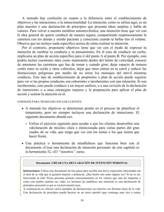 A menudo hay confusión en cuanto a la diferencia entre el establecimiento de
objetivos y las intenciones, o la intencionalidad. La intención, como se utiliza aquí, es un
plan maestro o una declaración de principios que presenta ideas amplias y habla de
valores. Para volver a nuestra metáfora automovilística, una intención tiene que ver con
la idea general de querer conducir de manera segura, compartiendo respetuosamente la
carretera con los demás y siendo paciente y consciente cuando te hallas tras el volante.
Observa que no incluye nada específico acerca de cómo realizar tu intención.
Por el contrario, proponerte objetivos tiene que ver con el modo de expresar tu
intención de cambiar tu conducta y tu pensamiento. En el caso de conducir un coche,
implicaría un plan de acción específico para ir del punto A al punto B. Por ejemplo, esto
podría incluir cuestiones tales como mantenerte dentro del límite de velocidad, conocer
de antemano las carreteras que has de tomar y cuándo girar, dejar espacio de manera
cortés entre tu coche y otros vehículos, dejar que otros entren en tu carril y reducir las
distracciones peligrosas por medio de no mirar los mensajes del móvil mientras
conduces. Este tipo de establecimiento de propósitos o plan de acción puede seguirse
para ver si las propias conductas son coherentes o incoherentes con una intención. Si son
incoherentes, esto puede conducir a un mayor análisis, o a una revisión de la declaración
de intenciones o a unas estrategias mejores y la preparación para aplicar el plan de
acción y centrar la atención en él.
CONSEJOS PARA TRABAJAR CON LOS CLIENTES
A menudo los objetivos se determinan pronto en el proceso de planificar el
tratamiento, pero no siempre incluyen una declaración de intenciones. El
siguiente documento aborda eso.
Utiliza el ejercicio siguiente para ayudar a que los clientes desarrollen una
«declaración de misión» clara e intencionada para varias partes del gran
cuadro de su vida, que tenga que ver con los temas a los que tienen que
hacer frente.
Una práctica o herramienta de mindfulness que funciona bien con el
documento «Crear una declaración de intención personal» de este capítulo es
la herramienta 32, «El ‘‘nosotros’’ cura».
Documento: CREAR UNA DECLARACIÓN DE INTENCIÓN PERSONAL
Instrucciones: Utiliza este documento de tres pasos para escribir una breve exposición relacionada con
el área de tu vida que te gustaría mejorar o potenciar. ¿Has hecho esto antes alguna vez? Si no es así,
bienvenido al club. Pocas personas piensan conscientemente en los valores que más les importan y
cómo esto podría cambiar sus vidas. Lo hermoso de establecer una intención (o una declaración de
principios personal) es que es exclusivamente tuya.
A continuación se ofrecen varios ejemplos de declaraciones en relación con distintas áreas de la vida.
Una declaración de principios puede hacerse en un único párrafo (que contenga unas tres o cuatro
34
 