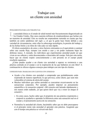 L
Trabajar con
un cliente con ansiedad
PENSAMIENTOS PARA LOS TERAPEUTAS
a ansiedad clínica es el estado de salud mental más frecuentemente diagnosticado en
los Estados Unidos. Hay unos cuarenta millones de estadounidenses que luchan con
un trastorno de ansiedad. Esto no resulta tan sorprendente teniendo en cuenta que hay
también un estrés epidémico del siglo xxi al que la gente hace frente debido a una
variedad de circunstancias, entre ellas la sobrecarga tecnológica, la presión del trabajo y
de las fechas límite y un ritmo de vida cada vez más rápido.
El efecto acumulativo de estos y otros factores estresantes es el equivalente a caminar
sobre una cuerda floja, siempre con miedo a caer y sin poder realmente bajar las
defensas nunca. A menudo, los individuos que experimentan ansiedad puede ser que
vivan en sus cabezas y estén desconectados o disociados del cuerpo. Solo por esta razón,
hacer que un cliente respire conscientemente y esté presente en el cuerpo puede
resultarle espantoso.
¿Cómo puedes ayudar a un cliente con ansiedad a superar su resistencia a una
práctica centrada en el cuerpo o en la respiración de las que hallamos en este libro? A
continuación te ofrezco algunos consejos para trabajar con este tipo de clientes.
CONSEJOS PARA TRABAJAR CON CLIENTES CON ANSIEDAD
Ayuda a los clientes con ansiedad a comprender que probablemente están
respirando de manera superficial, lo que provoca, como efecto, que sean más
vulnerables al sistema de alerta del cuerpo.
Muchos individuos que sufren ansiedad se concentran excesivamente en las
sensaciones corporales. Por ejemplo, pueden imponer un pensamiento
catastrófico a la sensación corporal: «Mi corazón está latiendo rápidamente y
mis manos están sudando, ¡lo que quiere decir que voy a tener un ataque al
corazón!».
En estos casos, hazles saber que el propósito de una práctica respiratoria o
corporal es ayudarlos a aprender la diferencia entre una sensación real en el
cuerpo y el pensamiento acerca de esa sensación.
Normaliza la ansiedad del cliente, haciéndole saber que no debe preocuparse
si al principio siente más ansiedad al aprender esta práctica. Asegúrale que
con el tiempo esta práctica se volverá más fácil.
39
 