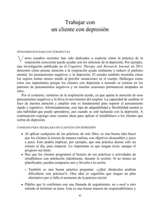 V
Trabajar con
un cliente con depresión
PENSAMIENTOS PARA LOS TERAPEUTAS
arios estudios recientes han sido dedicados a explorar cómo la práctica de la
respiración consciente puede ayudar con los síntomas de la depresión. Por ejemplo,
una investigación publicada en el Cognitive Therapy and Research Journal en 2011
demostró cómo prestar atención a la respiración ayuda realmente a reducir el parloteo
mental, los pensamientos negativos y la depresión. El estudio también mostraba cómo
los sujetos tenían menos miedo al percibir sensaciones en el cuerpo. Hallazgos como
estos son importantes porque los clientes con depresión a menudo se centran en los
patrones de pensamientos negativos y en muchas ocasiones permanecen atrapados en
ellos.
Por el contrario, centrarse en la respiración ayuda, ya que aparta la atención de esos
pensamientos negativos y la lleva al movimiento del respirar. La capacidad de cambiar el
foco de nuestra atención y ampliar esta es fundamental para superar el pensamiento
rígido y repetitivo. Afortunadamente, este tipo de adaptabilidad y flexibilidad mental es
una habilidad que puede aprenderse, aun cuando se esté luchando con la depresión. A
continuación expongo unas cuantas ideas para aplicar el mindfulness a los clientes que
sufren de depresión.
CONSEJOS PARA TRABAJAR CON CLIENTES CON DEPRESIÓN
Al aplicar cualquiera de las prácticas de este libro, es una buena idea hacer
que los clientes la inicien de manera realista, con objetivos alcanzables y poco
a poco. Esto podría implicar, por ejemplo, que una práctica durase solo un
minuto al día, para empezar. Lo importante es que tengan éxito, aunque el
progreso sea lento.
Haz que los clientes programen el horario de sus prácticas o actividades de
mindfulness con antelación (idealmente, durante la sesión). Si no tienen un
planificador, pueden comprarse uno y llevarlo a la sesión.
También es una buena práctica preguntar: «¿Qué obstáculos podrían
dificultarte esta práctica?». Otra idea es sugerirles que tengan un plan
alternativo por si falla el momento de la práctica inicial.
Pídeles que lo confirmen con una llamada de seguimiento, un e-mail u otro
método al terminar su tarea. Esta es una buena manera de responsabilizarse y
42
 