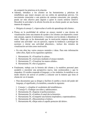 de compartir las prácticas en la relación.
Además, introduce a los clientes en las herramientas y prácticas de
mindfulness que mejor encajen con sus estilos de aprendizaje previos. Un
movimiento consciente o una práctica de caminar consciente, por ejemplo,
puede ser más efectivo para alguien a quien le cuesta sentarse inmóvil.
Descubrir la actividad o la afición favorita de un cliente puede ser una buena
manera de empezar.
Dirígete al consejo 3, «Aprovechar el estilo de aprendizaje del cliente».
Piensa en la posibilidad de utilizar un ensayo mental o una técnica de
visualización como una manera de ayudar a los clientes con depresión a tener
más energía, superar el aislamiento y vincularse con los demás o abandonar el
estrés. Dado que se ha demostrado que la motivación empieza después de
realizar una actividad –sea un ejercicio, superar la tendencia a postergar las
acciones o iniciar una actividad placentera–, incluso dos minutos de
visualización servirán como motivación.
En esta obra hay varios ensayos mentales e ideas. Para más información
sobre ellos, fíjate en los siguientes capítulos:
1. Herramienta 18, «Visualizar la calma».
2. Herramienta 30, «Activarse mediante el ensayo mental».
3. Herramienta 37, «Visualizar las manos cálidas».
4. Herramienta 39, «Ser el guijarro».
Finalmente, trabaja con la historia del cliente y la metáfora personal para
ayudarlo a encontrar una perspectiva nueva, más esclarecedora y que lo
empodere. El cerebro responde al lenguaje y a los símbolos; la metáfora es un
modo efectivo de activar el cerebro y conectar con la manera que tiene el
cliente de ver el mundo.
Para documentos que se dirigen a facilitar el cambio a través del poder del
lenguaje, el significado y la metáfora, consulta lo siguiente:
1. Consejo 1, «Ampliar el vocabulario del mindfulness».
2. Consejo 9, «Trabajar con niños y adolescentes».
3. Herramienta 20, «Superar el perfeccionismo».
4. Herramienta 24, «Cambiar el canal (de tu historia)».
5. Herramienta 38, «Compartir una historia inspiradora y esperanzadora».
6. Herramienta 45, «Descentralizar el dolor».
7. Herramienta 46, «Dejar atrás el capullo protector del dolor».
43
 