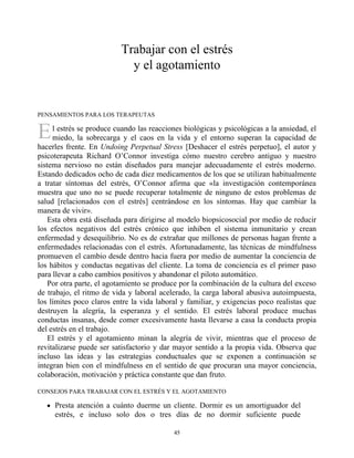 E
Trabajar con el estrés
y el agotamiento
PENSAMIENTOS PARA LOS TERAPEUTAS
l estrés se produce cuando las reacciones biológicas y psicológicas a la ansiedad, el
miedo, la sobrecarga y el caos en la vida y el entorno superan la capacidad de
hacerles frente. En Undoing Perpetual Stress [Deshacer el estrés perpetuo], el autor y
psicoterapeuta Richard O’Connor investiga cómo nuestro cerebro antiguo y nuestro
sistema nervioso no están diseñados para manejar adecuadamente el estrés moderno.
Estando dedicados ocho de cada diez medicamentos de los que se utilizan habitualmente
a tratar síntomas del estrés, O’Connor afirma que «la investigación contemporánea
muestra que uno no se puede recuperar totalmente de ninguno de estos problemas de
salud [relacionados con el estrés] centrándose en los síntomas. Hay que cambiar la
manera de vivir».
Esta obra está diseñada para dirigirse al modelo biopsicosocial por medio de reducir
los efectos negativos del estrés crónico que inhiben el sistema inmunitario y crean
enfermedad y desequilibrio. No es de extrañar que millones de personas hagan frente a
enfermedades relacionadas con el estrés. Afortunadamente, las técnicas de mindfulness
promueven el cambio desde dentro hacia fuera por medio de aumentar la conciencia de
los hábitos y conductas negativas del cliente. La toma de conciencia es el primer paso
para llevar a cabo cambios positivos y abandonar el piloto automático.
Por otra parte, el agotamiento se produce por la combinación de la cultura del exceso
de trabajo, el ritmo de vida y laboral acelerado, la carga laboral abusiva autoimpuesta,
los límites poco claros entre la vida laboral y familiar, y exigencias poco realistas que
destruyen la alegría, la esperanza y el sentido. El estrés laboral produce muchas
conductas insanas, desde comer excesivamente hasta llevarse a casa la conducta propia
del estrés en el trabajo.
El estrés y el agotamiento minan la alegría de vivir, mientras que el proceso de
revitalizarse puede ser satisfactorio y dar mayor sentido a la propia vida. Observa que
incluso las ideas y las estrategias conductuales que se exponen a continuación se
integran bien con el mindfulness en el sentido de que procuran una mayor conciencia,
colaboración, motivación y práctica constante que dan fruto.
CONSEJOS PARA TRABAJAR CON EL ESTRÉS Y EL AGOTAMIENTO
Presta atención a cuánto duerme un cliente. Dormir es un amortiguador del
estrés, e incluso solo dos o tres días de no dormir suficiente puede
45
 