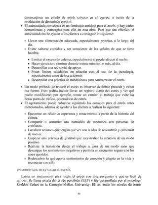 desencadenar un estado de estrés crónico en el cuerpo, a través de la
producción de demasiado cortisol.
El autocuidado consciente es un fantástico antídoto para el estrés, y hay varias
herramientas y estrategias para ello en esta obra. Para que sea efectivo, el
autocuidado ha de ayudar a los clientes a conseguir lo siguiente:
Llevar una alimentación adecuada, especialmente proteica, a lo largo del
día.
Evitar saltarse comidas y ser consciente de las señales de que se tiene
hambre.
Limitar el exceso de cafeína, especialmente si puede afectar al sueño.
Hacer ejercicio o caminar durante treinta minutos, o más, al día.
Desarrollar una red social de apoyo.
Poner límites saludables en relación con el uso de la tecnología,
especialmente antes de irse a dormir.
Desarrollar una práctica de mindfulness para contrarrestar el estrés.
Un modo probado de reducir el estrés es observar de dónde procede y evitar
esa fuente. Esto podría incluir llevar un registro diario del estrés y ver qué
puede modificarse; por ejemplo, tomar un camino al trabajo que evite las
horas punta de tráfico, generadoras de estrés.
El agotamiento puede reducirse siguiendo los consejos para el estrés antes
mencionados, además de ayudar a los clientes a realizar lo siguiente:
Encontrar un relato de esperanza y renacimiento a partir de la historia del
cliente.
Compartir o comentar una narración de esperanza con personas de
confianza.
Localizar recursos que tengan que ver con la idea de reconstruir y comenzar
de nuevo.
Empezar una práctica de gratitud que recentralice la atención de un modo
positivo.
Realizar la transición desde el trabajo a casa de un modo sano que
descargue los sentimientos negativos y permita un encuentro seguro con los
seres queridos.
Redescubrir lo que aporta sentimientos de emoción y alegría en la vida y
reconectar con ello.
UN MODO FÁCIL DE EVALUAR EL ESTRÉS
Existe un instrumento para medir el estrés con diez preguntas y que es fácil de
utilizar. Se llama escala del estrés percibido (EEP) y fue desarrollada por el psicólogo
Sheldon Cohen en la Carnegie Mellon University. El test mide los niveles de estrés
46
 