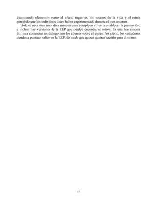 examinando elementos como el afecto negativo, los sucesos de la vida y el estrés
percibido que los individuos dicen haber experimentado durante el mes anterior.
Solo se necesitan unos diez minutos para completar el test y establecer la puntuación,
e incluso hay versiones de la EEP que pueden encontrarse online. Es una herramienta
útil para comenzar un diálogo con los clientes sobre el estrés. Por cierto, los cuidadores
tienden a puntuar «alto» en la EEP, de modo que quizás quieras hacerlo para ti mismo.
47
 