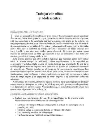 L
Trabajar con niños
y adolescentes
PENSAMIENTOS PARA LOS TERAPEUTAS
levar los conceptos de mindfulness a los niños y los adolescentes puede constituir
un reto único. Este grupo, a cuyos miembros se los ha llamado nativos digitales,
está más conectado a la tecnología que quizás ningún otro grupo en la historia. Un
estudio publicado por la Kaiser Family Foundation titulado «Generación M2: los medios
de comunicación en las vidas de los niños y adolescentes de entre ocho y dieciocho
años» halló que la cantidad de tiempo que pasa utilizando las redes sociales este
impresionable grupo había aumentado espectacularmente. El tiempo que pasan viendo
medios de comunicación de todo tipo equivale a más de cincuenta y tres horas por
semana, ¡o casi siete horas y media al día!
Este estudio coincide con otros estudios recientes que examinan cómo hacer varias
cosas al mismo tiempo (la multitarea) afecta negativamente a la capacidad de
concentrarse y estudiar. Debe tenerse en cuenta también que el aumento del uso de la
tecnología puede tener un impacto en la capacidad de dormir, un componente necesario
del aprendizaje. Algunos estudios en el campo de la neurobiología interpersonal han
mostrado también que las interacciones vivas, cara a cara, en una edad temprana son
fundamentales para configurar el córtex prefrontal, esa parte del cerebro que ayuda a
crear el apego seguro y la capacidad de tener empatía y de desarrollar relaciones
adaptadas.
Considerado en conjunto, el impacto del uso excesivo de la tecnología puede producir
una tormenta perfecta para los niños y los adolescentes en lo que respecta al aprendizaje
y el desarrollo del cerebro social. Afortunadamente, el mindfulness puede actuar para
contrarrestar algunas de estas influencias.
CONSEJOS PARA TRABAJAR CON NIÑOS Y ADOLESCENTES
Incluye una «declaración del uso de la tecnología» en la primera visita.
Generalmente es necesario incluir los temas siguientes:
Cantidad de tiempo dedicado diariamente a utilizar la tecnología (en la
escuela y en casa).
Cómo se utiliza la tecnología durante los períodos de estudio.
Uso semanal y anual de los videojuegos.
Cantidad de uso de Facebook y otras redes sociales.
49
 