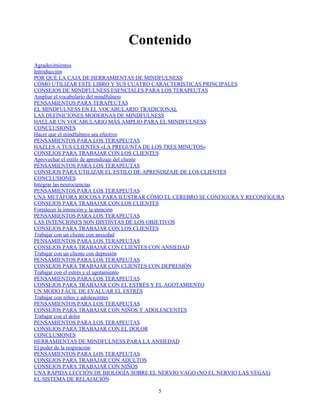 Contenido
Agradecimientos
Introducción
POR QUÉ LA CAJA DE HERRAMIENTAS DE MINDFULNESS
CÓMO UTILIZAR ESTE LIBRO Y SUS CUATRO CARACTERÍSTICAS PRINCIPALES
CONSEJOS DE MINDFULNESS ESENCIALES PARA LOS TERAPEUTAS
Ampliar el vocabulario del mindfulness
PENSAMIENTOS PARA TERAPEUTAS
EL MINDFULNESS EN EL VOCABULARIO TRADICIONAL
LAS DEFINICIONES MODERNAS DE MINDFULNESS
HALLAR UN VOCABULARIO MÁS AMPLIO PARA EL MINDFULNESS
CONCLUSIONES
Hacer que el mindfulness sea efectivo
PENSAMIENTOS PARA LOS TERAPEUTAS
HAZLES A TUS CLIENTES «LA PREGUNTA DE LOS TRES MINUTOS»
CONSEJOS PARA TRABAJAR CON LOS CLIENTES
Aprovechar el estilo de aprendizaje del cliente
PENSAMIENTOS PARA LOS TERAPEUTAS
CONSEJOS PARA UTILIZAR EL ESTILO DE APRENDIZAJE DE LOS CLIENTES
CONCLUSIONES
Integrar las neurociencias
PENSAMIENTOS PARA LOS TERAPEUTAS
UNA METÁFORA ROCOSA PARA ILUSTRAR CÓMO EL CEREBRO SE CONFIGURA Y RECONFIGURA
CONSEJOS PARA TRABAJAR CON LOS CLIENTES
Fortalecer la intención y la atención
PENSAMIENTOS PARA LOS TERAPEUTAS
LAS INTENCIONES SON DISTINTAS DE LOS OBJETIVOS
CONSEJOS PARA TRABAJAR CON LOS CLIENTES
Trabajar con un cliente con ansiedad
PENSAMIENTOS PARA LOS TERAPEUTAS
CONSEJOS PARA TRABAJAR CON CLIENTES CON ANSIEDAD
Trabajar con un cliente con depresión
PENSAMIENTOS PARA LOS TERAPEUTAS
CONSEJOS PARA TRABAJAR CON CLIENTES CON DEPRESIÓN
Trabajar con el estrés y el agotamiento
PENSAMIENTOS PARA LOS TERAPEUTAS
CONSEJOS PARA TRABAJAR CON EL ESTRÉS Y EL AGOTAMIENTO
UN MODO FÁCIL DE EVALUAR EL ESTRÉS
Trabajar con niños y adolescentes
PENSAMIENTOS PARA LOS TERAPEUTAS
CONSEJOS PARA TRABAJAR CON NIÑOS Y ADOLESCENTES
Trabajar con el dolor
PENSAMIENTOS PARA LOS TERAPEUTAS
CONSEJOS PARA TRABAJAR CON EL DOLOR
CONCLUSIONES
HERRAMIENTAS DE MINDFULNESS PARA LA ANSIEDAD
El poder de la respiración
PENSAMIENTOS PARA LOS TERAPEUTAS
CONSEJOS PARA TRABAJAR CON ADULTOS
CONSEJOS PARA TRABAJAR CON NIÑOS
UNA RÁPIDA LECCIÓN DE BIOLOGÍA SOBRE EL NERVIO VAGO (NO EL NERVIO LAS VEGAS)
EL SISTEMA DE RELAJACIÓN
5
 