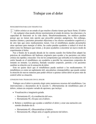 E
Trabajar con el dolor
PENSAMIENTOS PARA LOS TERAPEUTAS
l dolor crónico es un estado al que muchos clientes tienen que hacer frente. El dolor
de cualquier clase puede afectar enormemente al estado de ánimo, las relaciones y la
capacidad de funcionar en la vida diaria. Desafortunadamente, los médicos pueden
pensar que no tienen más opción que prescribir potentes analgésicos. Sin embargo,
muchos clientes y pacientes presentan objeciones a los efectos secundarios cognitivos y
de otro tipo que estos medicamentos tienen. Con el mindfulness puedes presentarles
otras opciones para manejar el dolor, las cuales pueden ayudarlos a reducir el nivel de
dolor como los fármacos que toman, y de paso ayudarlos a encontrar un nuevo modo de
experimentar el dolor.
Fue a finales de la pasada década de los setenta cuando Jon Kabat-Zinn adaptó las
prácticas de mindfulness del budismo originario para ayudar a los pacientes con dolor
crónico de espalda y muscular. Uno de los componentes que utilizaba en la reducción del
estrés basada en el mindfulness era ayudarlos a percibir las sensaciones corporales de
instante en instante. La práctica, llamada «escáner corporal», permite a los pacientes
cambiar su relación con la sensación de dolor.
Esto no quiere decir que el mindfulness pueda sustituir a los medicamentos. El
mindfulness es como un suplemento útil, una práctica «transportable» que puede centrar
la atención de nuevas maneras para poder ofrecer a quienes sufren dolor un poco más de
control sobre su situación.
CONSEJOS PARA TRABAJAR CON EL DOLOR
Trabajar con el dolor te permite elegir entre numerosos recursos del mindfulness. Las
intervenciones y documentos de la sección 5, «Herramientas de mindfulness para el
dolor», reúnen un conjunto variado de opciones, que incluye:
Visualización e imaginería guiada.
Herramienta 43, «La meditación del oso».
Herramienta 50, «En paz con el dolor».
Relatos y metáforas que ayudan a redefinir el dolor y crear una narración con
sentido alrededor de él.
Herramienta 45, «Descentralizar el dolor».
Herramienta 46, «Dejar atrás el capullo protector del dolor».
52
 