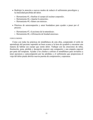 Redirigir la atención a nuevos modos de reducir el sufrimiento psicológico y
la intensidad percibida del dolor.
Herramienta 41, «Surfear el cuerpo (el escáner corporal)».
Herramienta 44, «Apartar la atención».
Herramienta 49, «Sanar con música».
Prácticas de autocompasión y amor bondadoso para ayudar a pasar por el
proceso.
Herramienta 47, «Lecciones de la naturaleza».
Herramienta 48, «Afirmación de bondad amorosa».
CONCLUSIONES
Como con todas las prácticas de mindfulness de esta obra, comprender el estilo de
aprendizaje del paciente supondrá un buen avance a la hora de ayudarlo a encontrar una
manera de habitar ese cuerpo que siente dolor. Trabajar con las emociones de rabia,
frustración, pena, pérdida y decepción requiere una compasión y una empatía especial
por parte del terapeuta. Ayudar a los clientes a utilizar el mindfulness para invitarlos a
tener paciencia y autocompasión por las pérdidas y el sufrimiento que proporciona el
viaje del dolor puede abrirles nuevas puertas de comprensión y esperanza.
53
 