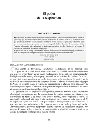 C
El poder
de la respiración
ESTILOS DE APRENDIZAJE
Nota: Cada una de las herramientas de mindfulness de esta obra comienza con una lista de los estilos de
aprendizaje que mejor se complementan con cada herramienta. Si bien las prácticas, o las herramientas,
que se hallan en este libro pueden utilizarse sin tener en cuenta el estilo de aprendizaje del cliente, hacer
corresponder un estilo de aprendizaje con una práctica puede facilitar el cambio de manera más rápida.
Para más información sobre el uso de los estilos de aprendizaje con los clientes, ver el consejo 3,
«Aprovechar el estilo de aprendizaje del cliente».
Al practicarla con los ojos y los oídos bien abiertos (viendo cómo se mueve el cuerpo y escuchando el
ritmo de la respiración), esta práctica conecta con una variedad de estilos de aprendizaje:
Corporal-cinestésico-táctil
Visual-espacial
Musical-sónico
PENSAMIENTOS PARA LOS TERAPEUTAS
omo escribí en One-minute Mindfulness [Mindfulness en un minuto]: «Tu
respiración es tu beso íntimo a este momento». En realidad, es mucho, mucho más
que eso. En primer lugar, es un medio fundamental a través del cual podemos regular
biológicamente la mente y el cuerpo y calmar el núcleo reactivo del cerebro. De hecho,
es tan efectiva que constituye un medio importante en la enseñanza del control de la
excitación en el entrenamiento del cuerpo de élite de la Marina estadounidense (el grupo
SEALs). En segundo lugar, la respiración diafragmática es efectiva en la ansiedad y la
depresión porque aparta la atención del vagabundeo improductivo de la mente, así como
de los pensamientos ansiosos sobre el futuro.
Al practicar con la respiración diafragmática, conocida también como respiración
abdominal, reconectamos con la misma forma de respirar natural, sin esfuerzo, que
disfrutamos de bebés y de niños. Pero con el tiempo, como respuesta al estrés, la
respiración abdominal más larga y más profunda se vuelve cada vez más superficial. Y
la respiración superficial, rápida, de la parte superior de los pulmones, es exactamente lo
que nos hace más vulnerables a la respuesta corporal de lucha y huida del estrés.
Afortunadamente, podemos reaprender nuestro método de respiración original, por
defecto. Es como volver a instalar la programación original del cuerpo y reiniciar tu
equipo mental para que funcione de manera óptima.
57
 