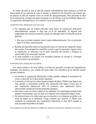 Lo mejor de todo es que la idea de respirar calmadamente para centrarse se halla en
buena parte de las culturas de todo el mundo, y todavía he de encontrar una cultura que
no aprecie la idea de respirar como un modo de apaciguamiento. Para presentar la idea
de la respiración, siempre me gusta averiguar si a un cliente se le ha enseñado alguna vez
la respiración diafragmática y si la utiliza y la ha encontrado útil.
CONSEJOS PARA TRABAJAR CON ADULTOS
No supongas que un cliente entiende cómo hacer la respiración abdominal
adecuadamente, aunque te diga que ya la ha aprendido. Si alguien está
empleando una técnica incorrecta, quizás no obtenga todos los beneficios de la
práctica.
Haz que tu cliente muestre cómo respira abdominalmente. Eso te permitirá
saber si lo hace correctamente.
Resulta útil describir cómo la respiración activa el sistema de relajación innato
del cuerpo. Esta perspectiva científica ayuda a que los pacientes capten cómo
la respiración se relaciona con la parte pensante del cerebro y bloquea la
reactividad y las emociones insanas.
Si estás tratando a un cliente con ansiedad, remítete al consejo 6, «Trabajar
con un cliente con ansiedad».
CONSEJOS PARA TRABAJAR CON NIÑOS
Los niños tienden a ser muy hábiles a la hora de aprender el poder de tranquilizarse
mediante esta práctica, que resulta útil para todos los miembros de la familia cuando
quieren calmarse.
Al enseñar la respiración abdominal a niños, podrías adaptar la enseñanza tal
como se describe en el documento siguiente.
A menudo es útil que los niños hagan pompas de jabón. Pídeles que hagan una
muy grande, y necesitarán realizar una espiración más larga y lenta, que es
una respiración abdominal. (Por el contrario, una respiración breve,
entrecortada, producirá muchas pequeñas pompas).
Otra idea es que los niños soplen en un molinete y lo mantengan girando tanto
tiempo como puedan; una vez más, eso requiere una respiración larga y lenta.
Da instrucciones a los niños para que se acuesten y se coloquen un globo o un
trozo de papel en el abdomen. Luego, pídeles que muevan el objeto solo
mediante su respiración. (La respiración abdominal es más fácil cuando se
está acostado bocarriba o de lado).
UNA RÁPIDA LECCIÓN DE BIOLOGÍA SOBRE EL NERVIO VAGO (NO EL NERVIO LAS VEGAS)
58
 