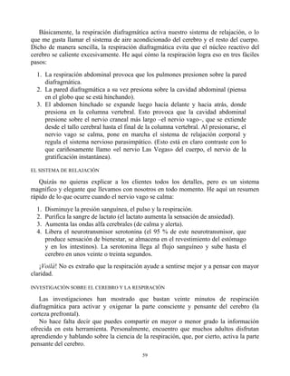 Básicamente, la respiración diafragmática activa nuestro sistema de relajación, o lo
que me gusta llamar el sistema de aire acondicionado del cerebro y el resto del cuerpo.
Dicho de manera sencilla, la respiración diafragmática evita que el núcleo reactivo del
cerebro se caliente excesivamente. He aquí cómo la respiración logra eso en tres fáciles
pasos:
1. La respiración abdominal provoca que los pulmones presionen sobre la pared
diafragmática.
2. La pared diafragmática a su vez presiona sobre la cavidad abdominal (piensa
en el globo que se está hinchando).
3. El abdomen hinchado se expande luego hacia delante y hacia atrás, donde
presiona en la columna vertebral. Esto provoca que la cavidad abdominal
presione sobre el nervio craneal más largo –el nervio vago–, que se extiende
desde el tallo cerebral hasta el final de la columna vertebral. Al presionarse, el
nervio vago se calma, pone en marcha el sistema de relajación corporal y
regula el sistema nervioso parasimpático. (Esto está en claro contraste con lo
que cariñosamente llamo «el nervio Las Vegas» del cuerpo, el nervio de la
gratificación instantánea).
EL SISTEMA DE RELAJACIÓN
Quizás no quieras explicar a los clientes todos los detalles, pero es un sistema
magnífico y elegante que llevamos con nosotros en todo momento. He aquí un resumen
rápido de lo que ocurre cuando el nervio vago se calma:
1. Disminuye la presión sanguínea, el pulso y la respiración.
2. Purifica la sangre de lactato (el lactato aumenta la sensación de ansiedad).
3. Aumenta las ondas alfa cerebrales (de calma y alerta).
4. Libera el neurotransmisor serotonina (el 95 % de este neurotransmisor, que
produce sensación de bienestar, se almacena en el revestimiento del estómago
y en los intestinos). La serotonina llega al flujo sanguíneo y sube hasta el
cerebro en unos veinte o treinta segundos.
¡Voilà! No es extraño que la respiración ayude a sentirse mejor y a pensar con mayor
claridad.
INVESTIGACIÓN SOBRE EL CEREBRO Y LA RESPIRACIÓN
Las investigaciones han mostrado que bastan veinte minutos de respiración
diafragmática para activar y oxigenar la parte consciente y pensante del cerebro (la
corteza prefrontal).
No hace falta decir que puedes compartir en mayor o menor grado la información
ofrecida en esta herramienta. Personalmente, encuentro que muchos adultos disfrutan
aprendiendo y hablando sobre la ciencia de la respiración, que, por cierto, activa la parte
pensante del cerebro.
59
 