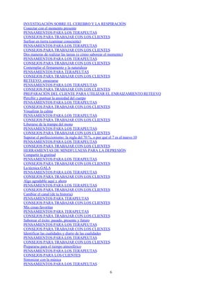 INVESTIGACIÓN SOBRE EL CEREBRO Y LA RESPIRACIÓN
Conectar con el momento presente
PENSAMIENTOS PARA LOS TERAPEUTAS
CONSEJOS PARA TRABAJAR CON LOS CLIENTES
Surfear en tierra (caminar consciente)
PENSAMIENTOS PARA LOS TERAPEUTAS
CONSEJOS PARA TRABAJAR CON LOS CLIENTES
Dos maneras de realizar las tareas (o cómo saborear el momento)
PENSAMIENTOS PARA LOS TERAPEUTAS
CONSEJOS PARA TRABAJAR CON LOS CLIENTES
Contemplar el firmamento y la naturaleza
PENSAMIENTOS PARA TERAPEUTAS
CONSEJOS PARA TRABAJAR CON LOS CLIENTES
RETEEVO: enraizarse
PENSAMIENTOS PARA LOS TERAPEUTAS
CONSEJOS PARA TRABAJAR CON LOS CLIENTES
PREPARACIÓN DEL CLIENTE PARA UTILIZAR EL ENRAIZAMIENTO RETEEVO
Percibir y puntuar la ansiedad del cuerpo
PENSAMIENTOS PARA LOS TERAPEUTAS
CONSEJOS PARA TRABAJAR CON LOS CLIENTES
Visualizar la calma
PENSAMIENTOS PARA LOS TERAPEUTAS
CONSEJOS PARA TRABAJAR CON LOS CLIENTES
Liberarse de la trampa del mono
PENSAMIENTOS PARA LOS TERAPEUTAS
CONSEJOS PARA TRABAJAR CON LOS CLIENTES
Superar el perfeccionismo: la regla del 70 %, o por qué el 7 es el nuevo 10
PENSAMIENTOS PARA LOS TERAPEUTAS
CONSEJOS PARA TRABAJAR CON LOS CLIENTES
HERRAMIENTAS DE MINDFULNESS PARA LA DEPRESIÓN
Compartir la gratitud
PENSAMIENTOS PARA LOS TERAPEUTAS
CONSEJOS PARA TRABAJAR CON LOS CLIENTES
La técnica GALA
PENSAMIENTOS PARA LOS TERAPEUTAS
CONSEJOS PARA TRABAJAR CON LOS CLIENTES
Algo agradable aquí y ahora
PENSAMIENTOS PARA LOS TERAPEUTAS
CONSEJOS PARA TRABAJAR CON LOS CLIENTES
Cambiar el canal (de tu historia)
PENSAMIENTOS PARA TERAPEUTAS
CONSEJOS PARA TRABAJAR CON LOS CLIENTES
Mis cosas favoritas
PENSAMIENTOS PARA TERAPEUTAS
CONSEJOS PARA TRABAJAR CON LOS CLIENTES
Saborear el éxito: pasado, presente y futuro
PENSAMIENTOS PARA LOS TERAPEUTAS
CONSEJOS PARA TRABAJAR CON LOS CLIENTES
Identificar las cualidades y diario de las cualidades
PENSAMIENTOS PARA LOS TERAPEUTAS
CONSEJOS PARA TRABAJAR CON LOS CLIENTES
Prepararse para el tiempo atmosférico
PENSAMIENTOS PARA LOS TERAPEUTAS
CONSEJOS PARA LOS CLIENTES
Sintonizar con la música
PENSAMIENTOS PARA LOS TERAPEUTAS
6
 