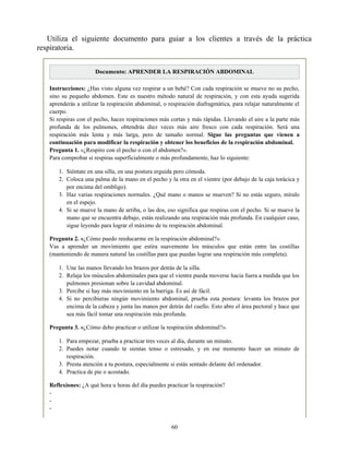 Utiliza el siguiente documento para guiar a los clientes a través de la práctica
respiratoria.
Documento: APRENDER LA RESPIRACIÓN ABDOMINAL
Instrucciones: ¿Has visto alguna vez respirar a un bebé? Con cada respiración se mueve no su pecho,
sino su pequeño abdomen. Este es nuestro método natural de respiración, y con esta ayuda sugerida
aprenderás a utilizar la respiración abdominal, o respiración diafragmática, para relajar naturalmente el
cuerpo.
Si respiras con el pecho, haces respiraciones más cortas y más rápidas. Llevando el aire a la parte más
profunda de los pulmones, obtendrás diez veces más aire fresco con cada respiración. Será una
respiración más lenta y más larga, pero de tamaño normal. Sigue las preguntas que vienen a
continuación para modificar la respiración y obtener los beneficios de la respiración abdominal.
Pregunta 1. «¿Respiro con el pecho o con el abdomen?».
Para comprobar si respiras superficialmente o más profundamente, haz lo siguiente:
1. Siéntate en una silla, en una postura erguida pero cómoda.
2. Coloca una palma de la mano en el pecho y la otra en el vientre (por debajo de la caja torácica y
por encima del ombligo).
3. Haz varias respiraciones normales. ¿Qué mano o manos se mueven? Si no estás seguro, míralo
en el espejo.
4. Si se mueve la mano de arriba, o las dos, eso significa que respiras con el pecho. Si se mueve la
mano que se encuentra debajo, estás realizando una respiración más profunda. En cualquier caso,
sigue leyendo para lograr el máximo de tu respiración abdominal.
Pregunta 2. «¿Cómo puedo reeducarme en la respiración abdominal?».
Vas a aprender un movimiento que estira suavemente los músculos que están entre las costillas
(manteniendo de manera natural las costillas para que puedas lograr una respiración más completa).
1. Une las manos llevando los brazos por detrás de la silla.
2. Relaja los músculos abdominales para que el vientre pueda moverse hacia fuera a medida que los
pulmones presionan sobre la cavidad abdominal.
3. Percibe si hay más movimiento en la barriga. Es así de fácil.
4. Si no percibieras ningún movimiento abdominal, prueba esta postura: levanta los brazos por
encima de la cabeza y junta las manos por detrás del cuello. Esto abre el área pectoral y hace que
sea más fácil tomar una respiración más profunda.
Pregunta 3. «¿Cómo debo practicar o utilizar la respiración abdominal?».
1. Para empezar, prueba a practicar tres veces al día, durante un minuto.
2. Puedes notar cuando te sientas tenso o estresado, y en ese momento hacer un minuto de
respiración.
3. Presta atención a tu postura, especialmente si estás sentado delante del ordenador.
4. Practica de pie o acostado.
Reflexiones: ¿A qué hora u horas del día puedes practicar la respiración?
-
-
-
60
 
